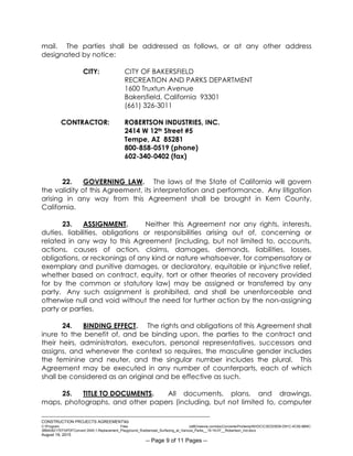 ___________________________________________________________________________
CONSTRUCTION PROJECTS AGREEMENTkb
C:Program Files (x86)neevia.comdocConverterProtempNVDCC3EDD5D8-D91C-4C50-8B9C-
38B428217EF0PDFConvert.3545.1.Replacement_Playground_Rubberized_Surfacing_at_Various_Parks__15-16-07__Robertson_Ind.docx
August 19, 2015
-- Page 9 of 11 Pages --
mail. The parties shall be addressed as follows, or at any other address
designated by notice:
CITY: CITY OF BAKERSFIELD
RECREATION AND PARKS DEPARTMENT
1600 Truxtun Avenue
Bakersfield, California 93301
(661) 326-3011
CONTRACTOR: ROBERTSON INDUSTRIES, INC.
2414 W 12th Street #5
Tempe, AZ 85281
800-858-0519 (phone)
602-340-0402 (fax)
22. GOVERNING LAW. The laws of the State of California will govern
the validity of this Agreement, its interpretation and performance. Any litigation
arising in any way from this Agreement shall be brought in Kern County,
California.
23. ASSIGNMENT. Neither this Agreement nor any rights, interests,
duties, liabilities, obligations or responsibilities arising out of, concerning or
related in any way to this Agreement (including, but not limited to, accounts,
actions, causes of action, claims, damages, demands, liabilities, losses,
obligations, or reckonings of any kind or nature whatsoever, for compensatory or
exemplary and punitive damages, or declaratory, equitable or injunctive relief,
whether based on contract, equity, tort or other theories of recovery provided
for by the common or statutory law) may be assigned or transferred by any
party. Any such assignment is prohibited, and shall be unenforceable and
otherwise null and void without the need for further action by the non-assigning
party or parties.
24. BINDING EFFECT. The rights and obligations of this Agreement shall
inure to the benefit of, and be binding upon, the parties to the contract and
their heirs, administrators, executors, personal representatives, successors and
assigns, and whenever the context so requires, the masculine gender includes
the feminine and neuter, and the singular number includes the plural. This
Agreement may be executed in any number of counterparts, each of which
shall be considered as an original and be effective as such.
25. TITLE TO DOCUMENTS. All documents, plans, and drawings,
maps, photographs, and other papers (including, but not limited to, computer
 