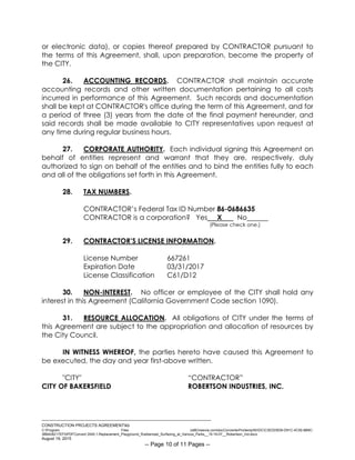 ___________________________________________________________________________
CONSTRUCTION PROJECTS AGREEMENTkb
C:Program Files (x86)neevia.comdocConverterProtempNVDCC3EDD5D8-D91C-4C50-8B9C-
38B428217EF0PDFConvert.3545.1.Replacement_Playground_Rubberized_Surfacing_at_Various_Parks__15-16-07__Robertson_Ind.docx
August 19, 2015
-- Page 10 of 11 Pages --
or electronic data), or copies thereof prepared by CONTRACTOR pursuant to
the terms of this Agreement, shall, upon preparation, become the property of
the CITY.
26. ACCOUNTING RECORDS. CONTRACTOR shall maintain accurate
accounting records and other written documentation pertaining to all costs
incurred in performance of this Agreement. Such records and documentation
shall be kept at CONTRACTOR's office during the term of this Agreement, and for
a period of three (3) years from the date of the final payment hereunder, and
said records shall be made available to CITY representatives upon request at
any time during regular business hours.
27. CORPORATE AUTHORITY. Each individual signing this Agreement on
behalf of entities represent and warrant that they are, respectively, duly
authorized to sign on behalf of the entities and to bind the entities fully to each
and all of the obligations set forth in this Agreement.
28. TAX NUMBERS.
CONTRACTOR’s Federal Tax ID Number 86-0686635
CONTRACTOR is a corporation? Yes X No
(Please check one.)
29. CONTRACTOR’S LICENSE INFORMATION.
License Number 667261
Expiration Date 03/31/2017
License Classification C61/D12
30. NON-INTEREST. No officer or employee of the CITY shall hold any
interest in this Agreement (California Government Code section 1090).
31. RESOURCE ALLOCATION. All obligations of CITY under the terms of
this Agreement are subject to the appropriation and allocation of resources by
the City Council.
IN WITNESS WHEREOF, the parties hereto have caused this Agreement to
be executed, the day and year first-above written.
"CITY" “CONTRACTOR”
CITY OF BAKERSFIELD ROBERTSON INDUSTRIES, INC.
 