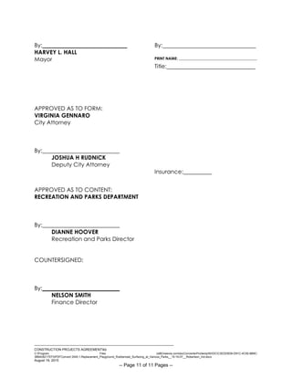 ___________________________________________________________________________
CONSTRUCTION PROJECTS AGREEMENTkb
C:Program Files (x86)neevia.comdocConverterProtempNVDCC3EDD5D8-D91C-4C50-8B9C-
38B428217EF0PDFConvert.3545.1.Replacement_Playground_Rubberized_Surfacing_at_Various_Parks__15-16-07__Robertson_Ind.docx
August 19, 2015
-- Page 11 of 11 Pages --
By: By:
HARVEY L. HALL
Mayor PRINT NAME: _________________________________________
Title:
APPROVED AS TO FORM:
VIRGINIA GENNARO
City Attorney
By:___________________________
JOSHUA H RUDNICK
Deputy City Attorney
Insurance:__________
APPROVED AS TO CONTENT:
RECREATION AND PARKS DEPARTMENT
By:___________________________
DIANNE HOOVER
Recreation and Parks Director
COUNTERSIGNED:
By:___________________________
NELSON SMITH
Finance Director
 