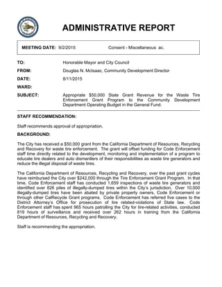 ADMINISTRATIVE REPORT
MEETING DATE: 9/2/2015 Consent - Miscellaneous ac.
TO: Honorable Mayor and City Council
FROM: Douglas N. McIsaac, Community Development Director
DATE: 8/11/2015
WARD:
SUBJECT: Appropriate $50,000 State Grant Revenue for the Waste Tire
Enforcement Grant Program to the Community Development
Department Operating Budget in the General Fund.
STAFF RECOMMENDATION:
Staff recommends approval of appropriation.
BACKGROUND:
The City has received a $50,000 grant from the California Department of Resources, Recycling
and Recovery for waste tire enforcement. The grant will offset funding for Code Enforcement
staff time directly related to the development, monitoring and implementation of a program to
educate tire dealers and auto dismantlers of their responsibilities as waste tire generators and
reduce the illegal disposal of waste tires.
The California Department of Resources, Recycling and Recovery, over the past grant cycles
have reimbursed the City over $242,000 through the Tire Enforcement Grant Program. In that
time, Code Enforcement staff has conducted 1,659 inspections of waste tire generators and
identified over 826 piles of illegally-dumped tires within the City’s jurisdiction. Over 10,000
illegally-dumped tires have been abated by private property owners, Code Enforcement or
through other CalRecycle Grant programs. Code Enforcement has referred five cases to the
District Attorney’s Office for prosecution of tire related-violations of State law. Code
Enforcement staff has spent 965 hours patrolling the City for tire-related activities, conducted
819 hours of surveillance and received over 262 hours in training from the California
Department of Resources, Recycling and Recovery.
Staff is recommending the appropriation.
 
