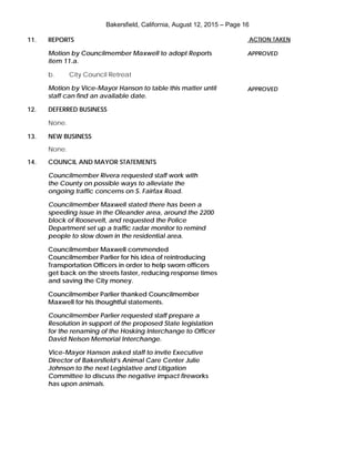 Bakersfield, California, August 12, 2015 – Page 16
11. REPORTS
Motion by Councilmember Maxwell to adopt Reports
item 11.a.
b. City Council Retreat
Motion by Vice-Mayor Hanson to table this matter until
staff can find an available date.
12. DEFERRED BUSINESS
None.
13. NEW BUSINESS
None.
14. COUNCIL AND MAYOR STATEMENTS
Councilmember Rivera requested staff work with
the County on possible ways to alleviate the
ongoing traffic concerns on S. Fairfax Road.
Councilmember Maxwell stated there has been a
speeding issue in the Oleander area, around the 2200
block of Roosevelt, and requested the Police
Department set up a traffic radar monitor to remind
people to slow down in the residential area.
Councilmember Maxwell commended
Councilmember Parlier for his idea of reintroducing
Transportation Officers in order to help sworn officers
get back on the streets faster, reducing response times
and saving the City money.
Councilmember Parlier thanked Councilmember
Maxwell for his thoughtful statements.
Councilmember Parlier requested staff prepare a
Resolution in support of the proposed State legislation
for the renaming of the Hosking Interchange to Officer
David Nelson Memorial Interchange.
Vice-Mayor Hanson asked staff to invite Executive
Director of Bakersfield’s Animal Care Center Julie
Johnson to the next Legislative and Litigation
Committee to discuss the negative impact fireworks
has upon animals.
ACTION TAKEN
APPROVED
APPROVED
 