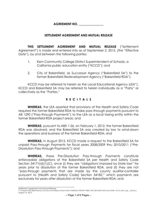 ________________________________________________________
Settlement Agreement and Mutual Release
C:Program Files (X86)Neevia.ComDocconverterproTempNVDCF45B7E2D-70F8-49F1-84BC-5941CB314235Pdfconvert.3548.1.KCCD_Stlmt_Agr___Rls.Docx
August 10, 2015
-- Page 1 of 6 Pages --
AGREEMENT NO. ________________
SETTLEMENT AGREEMENT AND MUTUAL RELEASE
THIS SETTLEMENT AGREEMENT AND MUTUAL RELEASE (“Settlement
Agreement”) is made and entered into as of September 2, 2015, (the “Effective
Date”), by and between the following parties:
1. Kern Community College District Superintendent of Schools, a
California public education entity (“KCCD”); and
2. City of Bakersfield, as Successor Agency (“Bakersfield SA”) to the
former Bakersfield Redevelopment Agency (“Bakersfield RDA”).
KCCD may be referred to herein as the Local Educational Agency (LEA”).
KCCD and Bakersfield SA may be referred to herein individually as a “Party” or
collectively as the “Parties.”
R E C I T A L S
WHEREAS, the LEA asserted that provisions of the Health and Safety Code
required the former Bakersfield RDA to make pass-through payments pursuant to
AB 1290 (“Pass-through Payments”) to the LEA as a local taxing entity within the
former Bakersfield RDA project areas; and
WHEREAS, pursuant to ABX 1-26, on February 1, 2012, the former Bakersfield
RDA was dissolved, and the Bakersfield SA was created by law to wind-down
the operations and business of the former Bakersfield RDA; and
WHEREAS, in August 2015, KCCD made a request to the Bakersfield SA for
unpaid Pass-through Payments for fiscal years 2008/2009 thru 2010/2011 (“Pre-
Dissolution Pass-through Payments”); and
WHEREAS, these Pre-Dissolution Pass-through Payments constitute
enforceable obligations of the Bakersfield SA per Health and Safety Code
Section 34171(d)(1)(C), since (i) they are “obligations imposed by State law” for
years prior to dissolution of the former Bakersfield RDA, and (ii) they are not
“pass-through payments that are made by the county auditor-controller
pursuant to [Health and Safety Code] Section 34182,” which payments are
exclusively for years after dissolution of the former Bakersfield RDA; and
 