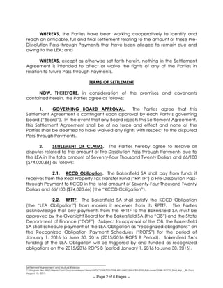 ________________________________________________________
Settlement Agreement and Mutual Release
C:Program Files (X86)Neevia.ComDocconverterproTempNVDCF45B7E2D-70F8-49F1-84BC-5941CB314235Pdfconvert.3548.1.KCCD_Stlmt_Agr___Rls.Docx
August 10, 2015
-- Page 2 of 6 Pages --
WHEREAS, the Parties have been working cooperatively to identify and
reach an amicable, full and final settlement relating to the amount of these Pre-
Dissolution Pass-through Payments that have been alleged to remain due and
owing to the LEA; and
WHEREAS, except as otherwise set forth herein, nothing in the Settlement
Agreement is intended to affect or waive the rights of any of the Parties in
relation to future Pass-through Payments.
TERMS OF SETTLEMENT
NOW, THEREFORE, in consideration of the promises and covenants
contained herein, the Parties agree as follows:
1. GOVERNING BOARD APPROVAL. The Parties agree that this
Settlement Agreement is contingent upon approval by each Party’s governing
board (“Board”). In the event that any Board rejects this Settlement Agreement,
this Settlement Agreement shall be of no force and effect and none of the
Parties shall be deemed to have waived any rights with respect to the disputed
Pass-through Payments.
2. SETTLEMENT OF CLAIMS. The Parties hereby agree to resolve all
disputes related to the amount of Pre-Dissolution Pass-through Payments due to
the LEA in the total amount of Seventy-Four Thousand Twenty Dollars and 66/100
($74,020.66) as follows:
2.1. KCCD Obligation. The Bakersfield SA shall pay from funds it
receives from the Real Property Tax Transfer Fund (“RPTTF”) a Pre-Dissolution Pass-
through Payment to KCCD in the total amount of Seventy-Four Thousand Twenty
Dollars and 66/100 ($74,020.66) (the “KCCD Obligation”).
2.2. RPTTF. The Bakersfield SA shall satisfy the KCCD Obligation
(the “LEA Obligation”) from monies it receives from its RPTTF. The Parties
acknowledge that any payments from the RPTTF to the Bakersfield SA must be
approved by the Oversight Board for the Bakersfield SA (the “OB”) and the State
Department of Finance (“DOF”). Subject to approval of the OB, the Bakersfield
SA shall schedule payment of the LEA Obligation as “recognized obligations” on
the Recognized Obligation Payment Schedules (“ROPS”) for the period of
January 1, 2016 to June 30, 2016 (2015/2016 ROPS B Period). Bakersfield SA’s
funding of the LEA Obligation will be triggered by and funded as recognized
obligations on the 2015/2016 ROPS B (period January 1, 2016 to June 30, 2016).
 