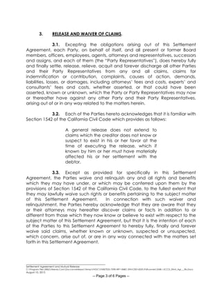 ________________________________________________________
Settlement Agreement and Mutual Release
C:Program Files (X86)Neevia.ComDocconverterproTempNVDCF45B7E2D-70F8-49F1-84BC-5941CB314235Pdfconvert.3548.1.KCCD_Stlmt_Agr___Rls.Docx
August 10, 2015
-- Page 3 of 6 Pages --
3. RELEASE AND WAIVER OF CLAIMS.
3.1. Excepting the obligations arising out of this Settlement
Agreement, each Party, on behalf of itself, and all present or former Board
members, officers, employees, agents, attorneys and representatives, successors
and assigns, and each of them (the “Party Representatives”), does hereby fully
and finally settle, release, relieve, acquit and forever discharge all other Parties
and their Party Representatives from any and all claims, claims for
indemnification or contribution, complaints, causes of action, demands,
liabilities, losses, or damages, including attorneys’ fees and costs, experts’ and
consultants’ fees and costs, whether asserted, or that could have been
asserted, known or unknown, which the Party or Party Representatives may now
or thereafter have against any other Party and their Party Representatives,
arising out of or in any way related to the matters herein.
3.2. Each of the Parties hereto acknowledges that it is familiar with
Section 1542 of the California Civil Code which provides as follows:
A general release does not extend to
claims which the creditor does not know or
suspect to exist in his or her favor at the
time of executing the release, which if
known by him or her must have materially
affected his or her settlement with the
debtor.
3.3. Except as provided for specifically in this Settlement
Agreement, the Parties waive and relinquish any and all rights and benefits
which they may have under, or which may be conferred upon them by the
provisions of Section 1542 of the California Civil Code, to the fullest extent that
they may lawfully waive such rights or benefits pertaining to the subject matter
of this Settlement Agreement. In connection with such waiver and
relinquishment, the Parties hereby acknowledge that they are aware that they
or their attorneys may hereafter discover claims or facts in addition to or
different from those which they now know or believe to exist with respect to the
subject matter of this Settlement Agreement, but that it is the intention of each
of the Parties to this Settlement Agreement to hereby fully, finally and forever
waive said claims, whether known or unknown, suspected or unsuspected,
which concern, arise out of, or are in any way connected with the matters set
forth in this Settlement Agreement.
 
