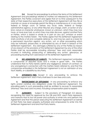 ________________________________________________________
Settlement Agreement and Mutual Release
C:Program Files (X86)Neevia.ComDocconverterproTempNVDCF45B7E2D-70F8-49F1-84BC-5941CB314235Pdfconvert.3548.1.KCCD_Stlmt_Agr___Rls.Docx
August 10, 2015
-- Page 4 of 6 Pages --
3.4. Except for proceedings to enforce the terms of this Settlement
Agreement and proceedings related to matters not released by this Settlement
Agreement, the Parties covenant and agree that at no time subsequent to the
date of their respective executions of this Settlement Agreement will they file or
maintain or cause or knowingly permit the filing or maintenance of, in any state,
federal or foreign court, or before any local, state, federal or foreign
administrative agency, or any other tribunal, any charge, claim, or action of any
kind, nature or character whatsoever, known or unknown, which they may now
have, or have ever had, or which they may later discover, against another Party
or Parties, which is based in whole or in part on any act, omission or event
relating to the matters herein. The Parties agree that this Settlement Agreement
shall constitute a full and complete defense to, and may be used as a basis for
a permanent injunction against, any action, suit, or other proceeding which
may be instituted, prosecuted, or attempted by any of them in breach of this
Settlement Agreement. Any damages suffered by any of the Parties by reason
of any breach of the provisions of this Settlement Agreement by any of the other
Parties shall be recoverable including attorneys’ fees and costs reasonably
incurred in instituting, prosecuting or defending any action, grievance, or
proceeding resulting from said breach of this Settlement Agreement.
4. NO ADMISSION OF LIABILITY. This Settlement Agreement embodies
a compromise of disputed issues and is made in good faith. The Parties
understand that no Party hereto admits any negligence, breach of contract, or
any wrongdoing in connection with the matters herein referred to, and that the
compromise embodied in this Settlement Agreement is not an admission of any
fault, liability, or culpability by any Party.
5. ATTORNEYS’ FEES. Except in any proceeding to enforce this
Settlement Agreement, each Party shall bear its own fees and costs.
6. ENFORCEMENT OF SETTLEMENT. In any proceeding to enforce any
rights and/or construe any obligations under this Settlement Agreement, the
prevailing party in such proceeding shall be entitled to recover its reasonable
attorneys’ fees and costs incurred, including compensation paid to experts.
7. AUTHORITY. Subject to the provisions of Paragraph 2.2 above,
recognizing the need for approval by the OB and DOF, each Party represents
and warrants that its has full power and authority to enter into and perform this
Agreement and that the person executing this Settlement Agreement on behalf
of that Party has been properly authorized and empowered to enter into this
Settlement Agreement and bind that Party hereto.
 