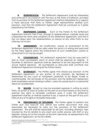 ________________________________________________________
Settlement Agreement and Mutual Release
C:Program Files (X86)Neevia.ComDocconverterproTempNVDCF45B7E2D-70F8-49F1-84BC-5941CB314235Pdfconvert.3548.1.KCCD_Stlmt_Agr___Rls.Docx
August 10, 2015
-- Page 5 of 6 Pages --
8. INTERPRETATION. This Settlement Agreement shall be interpreted
and enforced in accordance with the laws of the State of California, provided
that no provision of this Settlement Agreement shall be interpreted for or against
a Party because that Party or Parties’ legal representative drafted such
provision, and that this Settlement Agreement shall be construed as if jointly
prepared by the Parties.
9. INDEPENDENT COUNSEL. Each of the Parties to this Settlement
Agreement warrants that it has, through its representatives, carefully read and
understood the terms and conditions of this Settlement Agreement, and that it
has not relied upon the representations or advice of any other Party or any
attorney not its own.
10. AMENDMENTS. No modification, waiver, or amendment to this
Settlement Agreement shall be valid unless the same is in writing and executed
by the Party against which the enforcement of such modification, waiver or
amendment is or may be sought.
11. COUNTERPARTS. This Settlement Agreement may be executed in
one or more counterparts, each of which shall be deemed an original. A
facsimile or electronic signature shall be deemed to be the equivalent of the
actual original signature. All counterparts so executed shall constitute one
Settlement Agreement binding all the Parties hereto.
12. SEVERABILITY. The Parties agree that should any provision of this
Settlement Agreement, or any portion of any provision, be declared or
determined by any court of competent jurisdiction to be illegal, invalid or
unenforceable, the remainder of the provision and the Settlement Agreement
shall nonetheless remain binding in effect, unless this would result in a substantial
failure of consideration.
13. WAIVER. Except as may be provided expressly in writing by each
Party, no action or want of action on the part of any Party hereto at any time to
exercise any rights or remedies conferred upon it under this Settlement
Agreement shall be, or shall be asserted to be, a waiver on the part of any such
Party of any of its rights or remedies hereunder.
14. PERFORMANCE OF SETTLEMENT. The Parties agree to perform any
further acts and execute and deliver any further documents that may
reasonably be necessary to carry out the provisions of this Settlement
Agreement. The LEA shall be responsible for all costs, including attorneys’ fees
incurred by the SA related to any meet and confer process with DOF or any
litigation, arising out of the inclusion of the LEA’s demands, as represented in this
Settlement Agreement, on the SA’s ROPS.
 