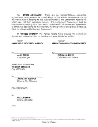 ________________________________________________________
Settlement Agreement and Mutual Release
C:Program Files (X86)Neevia.ComDocconverterproTempNVDCF45B7E2D-70F8-49F1-84BC-5941CB314235Pdfconvert.3548.1.KCCD_Stlmt_Agr___Rls.Docx
August 10, 2015
-- Page 6 of 6 Pages --
15. ENTIRE AGREEMENT. There are no representations, warranties,
agreements, arrangements, or undertakings, oral or written, between or among
the Parties hereto relating to the subject matter of this Settlement Agreement
which are not fully expressed herein. This Settlement Agreement shall be
interpreted according to its own terms, as defined in this Settlement Agreement
or otherwise according to their ordinary meaning without any parole evidence.
This is an integrated Settlement Agreement.
IN WITNESS WHEREOF, the Parties hereto have caused this Settlement
Agreement to be executed on the day and year first above written.
“CITY” “KCCD”
BAKERSFIELD SUCCESSOR AGENCY KERN COMMUNITY COLLEGE DISTRICT
By: By:_________________________________
ALAN TANDY THOMAS J. BURKE
City Manager Chief Financial Officer
APPROVED AS TO FORM:
VIRGINIA GENNARO
City ATTORNEY
By:______________________________
JOSHUA H. RUDNICK
Deputy City Attorney
COUNTERSIGNED:
By:______________________________
NELSON SMITH
Finance Director
JHR:dll
 