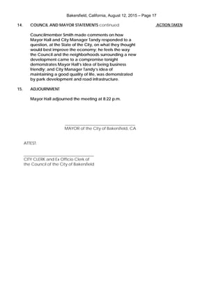 Bakersfield, California, August 12, 2015 – Page 17
14. COUNCIL AND MAYOR STATEMENTS continued
Councilmember Smith made comments on how
Mayor Hall and City Manager Tandy responded to a
question, at the State of the City, on what they thought
would best improve the economy; he feels the way
the Council and the neighborhoods surrounding a new
development came to a compromise tonight
demonstrates Mayor Hall’s idea of being business
friendly; and City Manager Tandy’s idea of
maintaining a good quality of life, was demonstrated
by park development and road infrastructure.
15. ADJOURNMENT
Mayor Hall adjourned the meeting at 8:22 p.m.
___________________________________
MAYOR of the City of Bakersfield, CA
ATTEST:
___________________________________
CITY CLERK and Ex Officio Clerk of
the Council of the City of Bakersfield
ACTION TAKEN
 
