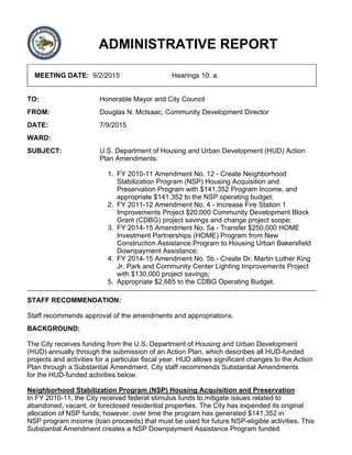 ADMINISTRATIVE REPORT
MEETING DATE: 9/2/2015 Hearings 10. a.
TO: Honorable Mayor and City Council
FROM: Douglas N. McIsaac, Community Development Director
DATE: 7/9/2015
WARD:
SUBJECT: U.S. Department of Housing and Urban Development (HUD) Action
Plan Amendments:
FY 2010-11 Amendment No. 12 - Create Neighborhood
Stabilization Program (NSP) Housing Acquisition and
Preservation Program with $141,352 Program Income, and
appropriate $141,352 to the NSP operating budget;
1.
FY 2011-12 Amendment No. 4 - Increase Fire Station 1
Improvements Project $20,000 Community Development Block
Grant (CDBG) project savings and change project scope;
2.
FY 2014-15 Amendment No. 5a - Transfer $250,000 HOME
Investment Partnerships (HOME) Program from New
Construction Assistance Program to Housing Urban Bakersfield
Downpayment Assistance;
3.
FY 2014-15 Amendment No. 5b - Create Dr. Martin Luther King
Jr. Park and Community Center Lighting Improvements Project
with $130,000 project savings;
4.
Appropriate $2,685 to the CDBG Operating Budget.5.
STAFF RECOMMENDATION:
Staff recommends approval of the amendments and appropriations.
BACKGROUND:
The City receives funding from the U.S. Department of Housing and Urban Development
(HUD) annually through the submission of an Action Plan, which describes all HUD-funded
projects and activities for a particular fiscal year. HUD allows significant changes to the Action
Plan through a Substantial Amendment. City staff recommends Substantial Amendments
for the HUD-funded activities below.
Neighborhood Stabilization Program (NSP) Housing Acquisition and Preservation
In FY 2010-11, the City received federal stimulus funds to mitigate issues related to
abandoned, vacant, or foreclosed residential properties. The City has expended its original
allocation of NSP funds; however, over time the program has generated $141,352 in
NSP program income (loan proceeds) that must be used for future NSP-eligible activities. This
Substantial Amendment creates a NSP Downpayment Assistance Program funded
 