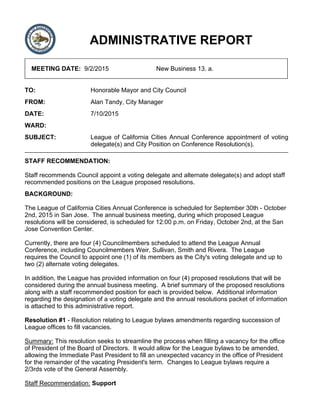 ADMINISTRATIVE REPORT
MEETING DATE: 9/2/2015 New Business 13. a.
TO: Honorable Mayor and City Council
FROM: Alan Tandy, City Manager
DATE: 7/10/2015
WARD:
SUBJECT: League of California Cities Annual Conference appointment of voting
delegate(s) and City Position on Conference Resolution(s).
STAFF RECOMMENDATION:
Staff recommends Council appoint a voting delegate and alternate delegate(s) and adopt staff
recommended positions on the League proposed resolutions.
BACKGROUND:
The League of California Cities Annual Conference is scheduled for September 30th - October
2nd, 2015 in San Jose. The annual business meeting, during which proposed League
resolutions will be considered, is scheduled for 12:00 p.m. on Friday, October 2nd, at the San
Jose Convention Center.
Currently, there are four (4) Councilmembers scheduled to attend the League Annual
Conference, including Councilmembers Weir, Sullivan, Smith and Rivera. The League
requires the Council to appoint one (1) of its members as the City's voting delegate and up to
two (2) alternate voting delegates.
In addition, the League has provided information on four (4) proposed resolutions that will be
considered during the annual business meeting. A brief summary of the proposed resolutions
along with a staff recommended position for each is provided below. Additional information
regarding the designation of a voting delegate and the annual resolutions packet of information
is attached to this administrative report.
Resolution #1 - Resolution relating to League bylaws amendments regarding succession of
League offices to fill vacancies.
Summary: This resolution seeks to streamline the process when filling a vacancy for the office
of President of the Board of Directors. It would allow for the League bylaws to be amended,
allowing the Immediate Past President to fill an unexpected vacancy in the office of President
for the remainder of the vacating President's term. Changes to League bylaws require a
2/3rds vote of the General Assembly.
Staff Recommendation: Support
 