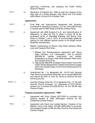 approving, confirming, and adopting the Public Works
Director’s Report.
Ward 2 m. Resolution of Intention No. 1846 to order the vacation of the
alley east of V Street between 20th Street and 21st Street
within Block 218 and 219 of Godey Tract.
Agreements:
Ward 4 n. Final Map and Improvement Agreement with Symbolic
Investment & Operating Company, LLC for Tract 6364 Phase
6, located west of Allen Road and North of Reina Road.
Ward 4 o. Agreement with ABS Surplus-O LLC, and indemnification of
Albertsons, to allow the City to utilize a vacant lot at the
southwest corner of Stockdale Highway and Buena Vista
Road on October 1 and 4, 2015, to accommodate additional
parking for two different special events at the Bright House
Networks Amphitheatre.
Ward 5 p. Median Landscaping on Buena Vista Road between White
Lane and Campus Park Drive:
Median Fee Reimbursement Agreement with Sierra
Oaks Partners, LLC (“Developer”), (not to exceed
$80,856) for median construction and median
landscaping on Buena Vista Road between White Lane
and Campus Park Drive.
1.
Appropriate $80,856 developer share project cost to the
Public Works Department's Capital Improvement budget
within the Capital Outlay Fund to fund reimbursement to
Developer.
2.
q. Amendment No. 1 to Agreement No. 14-318 with General
Tree Service Incorporated ($325,000; not to exceed $650,000
and extend the term to June 30, 2016) to continue the tree
trimming service.
Ward(s) 1, 2 r. Contract Change Order No. 27 to Agreement No. 13-140 with
Security Paving Company, Inc. (decrease of $121,355.84;
revised not to exceed $14,228,302.03), for the SR-58 Gap
Closure Project.
Property Acquisition Agreements - TRIP:
Ward 2 s. Agreement with Victor Cotera ($277,000) to purchase real
property located at 4409 Kensington Avenue for the
Centennial Corridor Project.
Ward 2 t. Agreement with David and Loretta Bainton, Trustees of the
Bainton Living Trust dated 1/5/1992 ($242,000) to purchase
real property located at 804 Del Rey Court for the Centennial
Corridor Project.
 