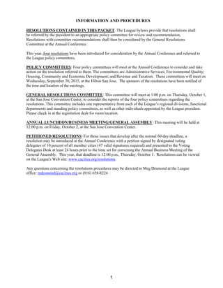 INFORMATION AND PROCEDURES
RESOLUTIONS CONTAINED IN THIS PACKET: The League bylaws provide that resolutions shall
be referred by the president to an appropriate policy committee for review and recommendation.
Resolutions with committee recommendations shall then be considered by the General Resolutions
Committee at the Annual Conference.
This year, four resolutions have been introduced for consideration by the Annual Conference and referred to
the League policy committees.
POLICY COMMITTEES: Four policy committees will meet at the Annual Conference to consider and take
action on the resolution referred to them. The committees are Administrative Services; Environmental Quality;
Housing, Community and Economic Development; and Revenue and Taxation. These committees will meet on
Wednesday, September 30, 2015, at the Hilton San Jose. The sponsors of the resolutions have been notified of
the time and location of the meetings.
GENERAL RESOLUTIONS COMMITTEE: This committee will meet at 1:00 p.m. on Thursday, October 1,
at the San Jose Convention Center, to consider the reports of the four policy committees regarding the
resolutions. This committee includes one representative from each of the League’s regional divisions, functional
departments and standing policy committees, as well as other individuals appointed by the League president.
Please check in at the registration desk for room location.
ANNUAL LUNCHEON/BUSINESS MEETING/GENERAL ASSEMBLY: This meeting will be held at
12:00 p.m. on Friday, October 2, at the San Jose Convention Center.
PETITIONED RESOLUTIONS: For those issues that develop after the normal 60-day deadline, a
resolution may be introduced at the Annual Conference with a petition signed by designated voting
delegates of 10 percent of all member cities (47 valid signatures required) and presented to the Voting
Delegates Desk at least 24 hours prior to the time set for convening the Annual Business Meeting of the
General Assembly. This year, that deadline is 12:00 p.m., Thursday, October 1. Resolutions can be viewed
on the League's Web site: www.cacities.org/resolutions.
Any questions concerning the resolutions procedures may be directed to Meg Desmond at the League
office: mdesmond@cacities.org or (916) 658-8224
1
 
