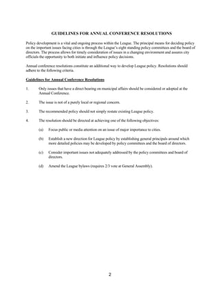 GUIDELINES FOR ANNUAL CONFERENCE RESOLUTIONS
Policy development is a vital and ongoing process within the League. The principal means for deciding policy
on the important issues facing cities is through the League’s eight standing policy committees and the board of
directors. The process allows for timely consideration of issues in a changing environment and assures city
officials the opportunity to both initiate and influence policy decisions.
Annual conference resolutions constitute an additional way to develop League policy. Resolutions should
adhere to the following criteria.
Guidelines for Annual Conference Resolutions
1. Only issues that have a direct bearing on municipal affairs should be considered or adopted at the
Annual Conference.
2. The issue is not of a purely local or regional concern.
3. The recommended policy should not simply restate existing League policy.
4. The resolution should be directed at achieving one of the following objectives:
(a) Focus public or media attention on an issue of major importance to cities.
(b) Establish a new direction for League policy by establishing general principals around which
more detailed policies may be developed by policy committees and the board of directors.
(c) Consider important issues not adequately addressed by the policy committees and board of
directors.
(d) Amend the League bylaws (requires 2/3 vote at General Assembly).
2
 