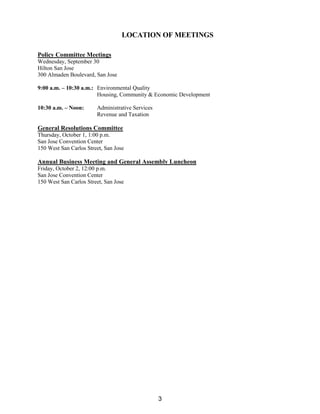 LOCATION OF MEETINGS
Policy Committee Meetings
Wednesday, September 30
Hilton San Jose
300 Almaden Boulevard, San Jose
9:00 a.m. – 10:30 a.m.: Environmental Quality
Housing, Community & Economic Development
10:30 a.m. – Noon: Administrative Services
Revenue and Taxation
General Resolutions Committee
Thursday, October 1, 1:00 p.m.
San Jose Convention Center
150 West San Carlos Street, San Jose
Annual Business Meeting and General Assembly Luncheon
Friday, October 2, 12:00 p.m.
San Jose Convention Center
150 West San Carlos Street, San Jose
3
 