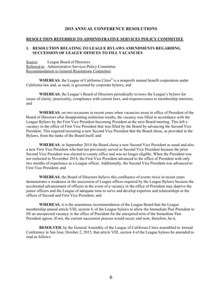 2015 ANNUAL CONFERENCE RESOLUTIONS
RESOLUTION REFERRED TO ADMINISTRATIVE SERVICES POLICY COMMITTEE
1. RESOLUTION RELATING TO LEAGUE BYLAWS AMENDMENTS REGARDING
SUCCESSION OF LEAGUE OFFICES TO FILL VACANCIES
Source: League Board of Directors
Referred to: Administrative Services Policy Committee
Recommendation to General Resolutions Committee:
WHEREAS, the League of California Cities®
is a nonprofit mutual benefit corporation under
California law and, as such, is governed by corporate bylaws; and
WHEREAS, the League’s Board of Directors periodically reviews the League’s bylaws for
issues of clarity, practicality, compliance with current laws, and responsiveness to membership interests;
and
WHEREAS, on two occasions in recent years when vacancies arose in office of President of the
Board of Directors after disappointing reelection results, the vacancy was filled in accordance with the
League Bylaws by the First Vice President becoming President at the next Board meeting. This left a
vacancy in the office of First Vice President that was filled by the Board by advancing the Second Vice
President. This required recruiting a new Second Vice President that the Board chose, as provided in the
Bylaws, from the ranks of the Board itself; and
WHEREAS, in September 2014 the Board chose a new Second Vice President as usual and also
a new First Vice President who had not previously served as Second Vice President because the prior
Second Vice President was elected to county office and was no longer eligible. When the President was
not reelected in November 2014, the First Vice President advanced to the office of President with only
two months of experience as a League officer. Additionally, the Second Vice President was advanced to
First Vice President; and
WHEREAS, the Board of Directors believe this confluence of events twice in recent years
demonstrates a weakness in the succession of League offices required by the League Bylaws because the
accelerated advancement of officers in the event of a vacancy in the office of President may deprive the
junior officers and the League of adequate time to serve and develop expertise and relationships in the
offices of Second and First Vice President; and
WHEREAS, it is the unanimous recommendation of the League Board that the League
membership amend article VIII, section 4, of the League bylaws to allow the Immediate Past President to
fill an unexpected vacancy in the office of President for the unexpired term if the Immediate Past
President agrees. If not, the current succession process would occur; and now, therefore, be it,
RESOLVED, by the General Assembly of the League of California Cities assembled in Annual
Conference in San Jose, October 2, 2015, that article VIII, section 4 of the League bylaws be amended to
read as follows:
6
 