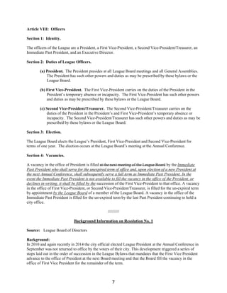 Article VIII: Officers
Section 1: Identity.
The officers of the League are a President, a First Vice-President, a Second Vice-President/Treasurer, an
Immediate Past President, and an Executive Director.
Section 2: Duties of League Officers.
(a) President. The President presides at all League Board meetings and all General Assemblies.
The President has such other powers and duties as may be prescribed by these bylaws or the
League Board.
(b) First Vice-President. The First Vice-President carries on the duties of the President in the
President’s temporary absence or incapacity. The First Vice-President has such other powers
and duties as may be prescribed by these bylaws or the League Board.
(c) Second Vice-President/Treasurer. The Second Vice-President/Treasurer carries on the
duties of the President in the President’s and First Vice-President’s temporary absence or
incapacity. The Second Vice-President/Treasurer has such other powers and duties as may be
prescribed by these bylaws or the League Board.
Section 3: Election.
The League Board elects the League’s President, First Vice-President and Second Vice-President for
terms of one year. The election occurs at the League Board’s meeting at the Annual Conference.
Section 4: Vacancies.
A vacancy in the office of President is filled at the next meeting of the League Board by the Immediate
Past President who shall serve for the unexpired term of office and, upon election of a new President at
the next Annual Conference, shall subsequently serve a full term as Immediate Past President. In the
event the Immediate Past President is not available to fill the vacancy in the office of the President, or
declines in writing, it shall be filled by the succession of the First Vice-President to that office. A vacancy
in the office of First Vice-President, or Second Vice-President/Treasurer, is filled for the un-expired term
by appointment by the League Board of a member of the League Board. A vacancy in the office of the
Immediate Past President is filled for the un-expired term by the last Past President continuing to hold a
city office.
//////////
Background Information on Resolution No. 1
Source: League Board of Directors
Background:
In 2010 and again recently in 2014 the city official elected League President at the Annual Conference in
September was not returned to office by the voters of their city. This development triggered a series of
steps laid out in the order of succession in the League Bylaws that mandates that the First Vice President
advance to the office of President at the next Board meeting and that the Board fill the vacancy in the
office of First Vice President for the remainder of the term.
7
 