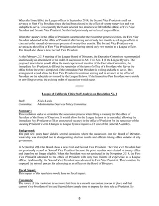 When the Board filled the League offices in September 2014, the Second Vice President could not
advance to First Vice President since she had been elected to the office of county supervisor and was
ineligible to serve. Consequently the Board selected two directors to fill both the offices of First Vice
President and Second Vice President. Neither had previously served as a League officer.
When the vacancy in the office of President occurred after the November general election, the First Vice
President advanced to the office of President after having served only two months as a League officer in
contrast to the normal advancement process of twenty-four months. The Second Vice President was
advanced to the office of First Vice President after having served only two months as a League officer.
The Board also chose a new Second Vice President.
At the February, 2015 meeting of the League Board of Directors, the Executive Committee recommended
unanimously an amendment to the order of succession in Art. VIII, Sec. 4 of the League Bylaws. The
proposed amendment would allow the most experienced member of the Executive Committee, the
Immediate Past President, to fill out the remainder of the term of office of a President who leaves the
office before its term is completed if the Immediate Past President is willing and able to do so. This
arrangement would allow the First Vice President to continue serving and to advance to the office of
President on the schedule envisioned by the League Bylaws. If the Immediate Past President were unable
or unwilling to serve, the existing order of succession would occur.
//////////
League of California Cities Staff Analysis on Resolution No. 1
Staff: Alicia Lewis
Committee: Administrative Services Policy Committee
Summary:
This resolution seeks to streamline the succession process when filling a vacancy for the office of
President of the Board of Directors. It would allow for the League bylaws to be amended, allowing the
Immediate Past President to fill an unexpected vacancy in the office of President for the remainder of the
vacating President’s term. Changes to League bylaws require a 2/3 vote of the General Assembly.
Background:
The past few years have yielded several occasions where the succession line for Board of Directors
leadership was disrupted due to disappointing election results and officers taking office outside of city
government.
In September 2014 the Board chose a new First and Second Vice President. The First Vice President had
not previously served as Second Vice President because the prior member was elected to county office
and therefore no longer eligible. When the President was not reelected in the November 2014, the First
Vice President advanced to the office of President with only two months of experience as a League
officer. Additionally, the Second Vice President was advanced to First Vice President. This transition far
outpaced the normal process for advancing as an officer on the Board of Directors.
Fiscal Impact:
This impact of this resolution would have no fiscal impact.
Comments:
The nature of this resolution is to ensure that there is a smooth succession process in place and that
current Vice-Presidents (First and Second) have ample time to prepare for their role as President. By
8
 