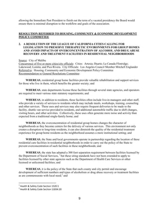 allowing the Immediate Past President to finish out the term of a vacated presidency the Board would
ensure there is minimal disruption to the workflow and goals of the association.
RESOLUTION REFERRED TO HOUSING, COMMUNITY & ECONOMIC DEVELOPMENT
POLICY COMMITTEE
2. A RESOLUTION OF THE LEAGUE OF CALIFORNIA CITIES CALLING FOR
LEGISLATION TO PRESERVE THERAPEUTIC ENVIRONMENTS FOR GROUP HOMES
AND AVOID IMPACTS OF OVERCONCENTRATION OF ALCOHOL AND DRUG ABUSE
RECOVERY AND TREATMENT FACILITIES IN RESIDENTIAL NEIGHBORHOODS
Source: City of Malibu
Concurrence of five or more cities/city officials: Cities: Artesia; Duarte; La Canada Flintridge;
Lakewood; Lomita; and Pico Rivera. City Officials: Los Angeles Council Member Mitchell Englander
Referred to: Housing, Community and Economic Development Policy Committee
Recommendation to General Resolutions Committee:
WHEREAS, residential group home facilities provide valuable rehabilitation and support services
for those who live in them, which benefits the greater society; and
WHEREAS, state departments license these facilities through several state agencies, and operators
are required to meet various state statutory requirements; and
WHEREAS, in addition to residents, these facilities often include live-in managers and other staff,
who provide a variety of services to residents which may include meals, workshops, training, counseling
and other services. These uses and services may also require frequent deliveries to be made to the
facility, shuttle van service provided to residents, and additional automobile traffic due to shift changes,
visiting hours, and other activities. Collectively, these uses often generate more noise and activity than
expected from a traditional single-family home; and
WHEREAS, the overconcentration of residential group homes changes the character of
neighborhoods as they become centers for the delivery of various services. This environment not only
creates a disruption to long-time residents, it can also diminish the quality of the residential treatment
experience for group home residents as the neighborhood assumes a more institutional setting; and
WHEREAS, the State and local governments operate in partnership regarding the location of these
residential care facilities in residential neighborhoods in order to carry out the policy of the State to
prevent overconcentration of such facilities in these neighborhoods; and
WHEREAS, the state has adopted a 300 foot separation requirement between facilities licensed by
the Department of Social Services, 1
but these siting standards have not been extended to apply to
facilities licensed by other state agencies such as the Department of Health Care Services or other
licensed or unlicensed facilities; and
WHEREAS, it is the policy of the State that each county and city permit and encourage
development of sufficient numbers and types of alcoholism or drug abuse recovery or treatment facilities
as are commensurate with local need;2
and
1
Health & Safety Code Section 1520.5
2
Health & Safety Code Section 11834.20
9
 