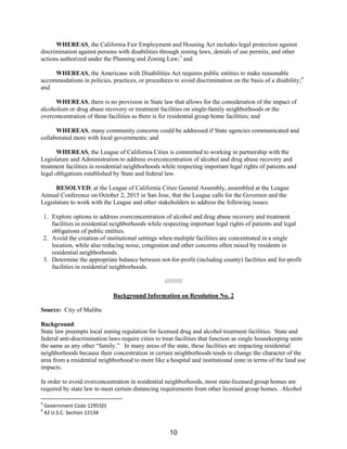 WHEREAS, the California Fair Employment and Housing Act includes legal protection against
discrimination against persons with disabilities through zoning laws, denials of use permits, and other
actions authorized under the Planning and Zoning Law;3
and
WHEREAS, the Americans with Disabilities Act requires public entities to make reasonable
accommodations in policies, practices, or procedures to avoid discrimination on the basis of a disability;4
and
WHEREAS, there is no provision in State law that allows for the consideration of the impact of
alcoholism or drug abuse recovery or treatment facilities on single-family neighborhoods or the
overconcentration of these facilities as there is for residential group home facilities; and
WHEREAS, many community concerns could be addressed if State agencies communicated and
collaborated more with local governments; and
WHEREAS, the League of California Cities is committed to working in partnership with the
Legislature and Administration to address overconcentration of alcohol and drug abuse recovery and
treatment facilities in residential neighborhoods while respecting important legal rights of patients and
legal obligations established by State and federal law.
RESOLVED, at the League of California Cities General Assembly, assembled at the League
Annual Conference on October 2, 2015 in San Jose, that the League calls for the Governor and the
Legislature to work with the League and other stakeholders to address the following issues:
1. Explore options to address overconcentration of alcohol and drug abuse recovery and treatment
facilities in residential neighborhoods while respecting important legal rights of patients and legal
obligations of public entities.
2. Avoid the creation of institutional settings when multiple facilities are concentrated in a single
location, while also reducing noise, congestion and other concerns often raised by residents in
residential neighborhoods.
3. Determine the appropriate balance between not-for-profit (including county) facilities and for-profit
facilities in residential neighborhoods.
//////////
Background Information on Resolution No. 2
Source: City of Malibu
Background:
State law preempts local zoning regulation for licensed drug and alcohol treatment facilities. State and
federal anti-discrimination laws require cities to treat facilities that function as single housekeeping units
the same as any other “family.” In many areas of the state, these facilities are impacting residential
neighborhoods because their concentration in certain neighborhoods tends to change the character of the
area from a residential neighborhood to more like a hospital and institutional zone in terms of the land use
impacts.
In order to avoid overconcentration in residential neighborhoods, most state-licensed group homes are
required by state law to meet certain distancing requirements from other licensed group homes. Alcohol
3
Government Code 12955(l)
4
42 U.S.C. Section 12134
10
 
