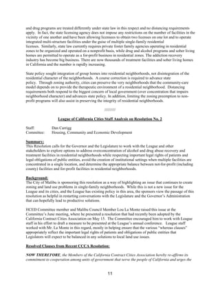 and drug programs are treated differently under state law in this respect and no distancing requirements
apply. In fact, the state licensing agency does not impose any restrictions on the number of facilities in the
vicinity of one another and have been allowing licensees to obtain two licenses on one lot and to operate
integrated multi-structure facilities under the guise of multiple single-family residential
licenses. Similarly, state law currently requires private foster family agencies operating in residential
zones to be organized and operated on a nonprofit basis, while drug and alcohol programs and sober living
homes are permitted to operate as a for-profit business in residential zones. The addiction recovery
industry has become big business. There are now thousands of treatment facilities and sober living homes
in California and the number is rapidly increasing.
State policy sought integration of group homes into residential neighborhoods, not disintegration of the
residential character of the neighborhoods. A course correction is required to advance state
policy. Through zoning authority, cities can preserve the very neighborhoods that the community-care
model depends on to provide the therapeutic environment of a residential neighborhood. Distancing
requirements both respond to the biggest concern of local government (over concentration that impairs
neighborhood character) and advances state policy. In addition, limiting the zoning preemption to non-
profit programs will also assist in preserving the integrity of residential neighborhoods.
//////////
League of California Cities Staff Analysis on Resolution No. 2
Staff: Dan Carrigg
Committee: Housing, Community and Economic Development
Summary:
This Resolution calls for the Governor and the Legislature to work with the League and other
stakeholders to explore options to address overconcentration of alcohol and drug abuse recovery and
treatment facilities in residential neighborhoods while respecting important legal rights of patients and
legal obligations of public entities, avoid the creation of institutional settings when multiple facilities are
concentrated in a single location, and determine the appropriate balance between not-for-profit (including
county) facilities and for-profit facilities in residential neighborhoods.
Background:
The City of Malibu is sponsoring this resolution as a way of highlighting an issue that continues to create
zoning and land use problems in single-family neighborhoods. While this is not a new issue for the
League and its cities, and the League has existing policy in this area, the sponsors view the passage of this
resolution as helpful in restarting conversations with the Legislature and the Governor’s Administration
that can hopefully lead to productive solutions.
HCED Committee member and Malibu Council Member Lou La Monte raised this issue at the
Committee’s June meeting, where he presented a resolution that had recently been adopted by the
California Contract Cities Association on May 15. The Committee encouraged him to work with League
staff in his effort to draft a measure to be presented at the League’s annual conference. League staff
worked with Mr. La Monte in this regard, mostly in helping ensure that the various “whereas clauses”
appropriately reflect the important legal rights of patients and obligations of public entities that
Legislators will expect to be balanced in any solutions to local land use issues.
Resolved Clauses from Recent CCCA Resolution:
NOW THEREFORE, the Members of the California Contract Cities Association hereby re-affirms its
commitment to cooperation among units of government that serve the people of California and urges the
11
 