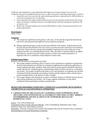 California state legislature to enact legislation that empowers local government to preserve the
residential character of neighborhoods necessary to effect state policy regarding group homes as follows:
1. Amend the state law to provide the same distancing and notice requirements for ADP facilities as
it does for Community Care Act facilities;
2. Enact legislation providing standards that prevent overconcentration of unlicensed sober living
homes to maintain residential character of neighborhoods which has therapeutic benefit for the
occupants; and
3. Restrict the zoning preemption for licensed ADP facilities to those owned and operated by non-
profit organizations.
Fiscal Impact:
Minor, if any.
Comment:
1) The League has significant existing policy in this area. In the past the League has had internal
task forces and sponsored and supported various legislative proposals.
2) Making significant progress in this area has been difficult in the Capitol. Federal and state fair
housing and anti-discrimination laws and various court decisions have bearing on local authority
in this area. Patient advocacy groups and sympathetic legislators have been suspicious of any
solutions that they see as limiting patient access. Thus, any effort to develop solutions to address
local land use concerns must also remain sensitive to these issues and the perspective of
legislators that sit on committees with jurisdiction in these areas.
Existing League Policy:
Related to this Resolution, existing policy provides:
• The League supports permitting cities to exercise review and land use regulation of group home
facilities and residential care facilities in residential neighborhoods including the application of
zoning, building and safety standards. State and county licensing agencies should be required to
confer with the city’s planning agency in determining whether to grant a license to a community
care facility. The League recognizes that better review and regulation of residential care facilities
will protect both the community surrounding a facility and the residents within a facility from a
poorly managed facility or the absence of state oversight.
• The League supports state legislation to require a minimum distance of 300 feet between all new
and existing residential care facilities. The League supports notification of cities about
conditional release participants residing in group homes.
RESOLUTION REFERRED TO HOUSING, COMMUNITY & ECONOMIC DEVELOPMENT
AND REVENUE & TAXATION POLICY COMMITTEES
3. A RESOLUTION OF THE LEAGUE OF CALIFORNIA CITIES SUPPORTING SB 593
(MCGUIRE) AND CONTINUED LOCAL FLEXIBILITY FOR CITIES AS THEY ADDRESS
NEIGHBORHOOD AND FISCAL IMPACTS OF TEMPORARY RENTALS OF
RESIDENTIAL UNITS
Source: City of West Hollywood
Concurrence of five or more cities/city officials: Cities of Healdsburg, Mammoth Lakes, Napa,
Piedmont, Santa Cruz, Santa Monica, Sonoma
Referred to: Housing, Community & Economic Development; Revenue & Taxation Policy Committees
Recommendation to General Resolutions Committee:
12
 