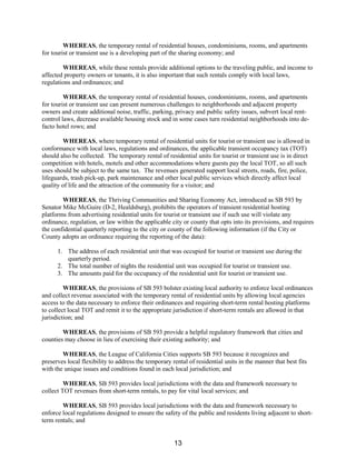 WHEREAS, the temporary rental of residential houses, condominiums, rooms, and apartments
for tourist or transient use is a developing part of the sharing economy; and
WHEREAS, while these rentals provide additional options to the traveling public, and income to
affected property owners or tenants, it is also important that such rentals comply with local laws,
regulations and ordinances; and
WHEREAS, the temporary rental of residential houses, condominiums, rooms, and apartments
for tourist or transient use can present numerous challenges to neighborhoods and adjacent property
owners and create additional noise, traffic, parking, privacy and public safety issues, subvert local rent-
control laws, decrease available housing stock and in some cases turn residential neighborhoods into de-
facto hotel rows; and
WHEREAS, where temporary rental of residential units for tourist or transient use is allowed in
conformance with local laws, regulations and ordinances, the applicable transient occupancy tax (TOT)
should also be collected. The temporary rental of residential units for tourist or transient use is in direct
competition with hotels, motels and other accommodations where guests pay the local TOT, so all such
uses should be subject to the same tax. The revenues generated support local streets, roads, fire, police,
lifeguards, trash pick-up, park maintenance and other local public services which directly affect local
quality of life and the attraction of the community for a visitor; and
WHEREAS, the Thriving Communities and Sharing Economy Act, introduced as SB 593 by
Senator Mike McGuire (D-2, Healdsburg), prohibits the operators of transient residential hosting
platforms from advertising residential units for tourist or transient use if such use will violate any
ordinance, regulation, or law within the applicable city or county that opts into its provisions, and requires
the confidential quarterly reporting to the city or county of the following information (if the City or
County adopts an ordinance requiring the reporting of the data):
1. The address of each residential unit that was occupied for tourist or transient use during the
quarterly period.
2. The total number of nights the residential unit was occupied for tourist or transient use.
3. The amounts paid for the occupancy of the residential unit for tourist or transient use.
WHEREAS, the provisions of SB 593 bolster existing local authority to enforce local ordinances
and collect revenue associated with the temporary rental of residential units by allowing local agencies
access to the data necessary to enforce their ordinances and requiring short-term rental hosting platforms
to collect local TOT and remit it to the appropriate jurisdiction if short-term rentals are allowed in that
jurisdiction; and
WHEREAS, the provisions of SB 593 provide a helpful regulatory framework that cities and
counties may choose in lieu of exercising their existing authority; and
WHEREAS, the League of California Cities supports SB 593 because it recognizes and
preserves local flexibility to address the temporary rental of residential units in the manner that best fits
with the unique issues and conditions found in each local jurisdiction; and
WHEREAS, SB 593 provides local jurisdictions with the data and framework necessary to
collect TOT revenues from short-term rentals, to pay for vital local services; and
WHEREAS, SB 593 provides local jurisdictions with the data and framework necessary to
enforce local regulations designed to ensure the safety of the public and residents living adjacent to short-
term rentals; and
13
 