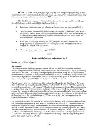 WHEREAS, despite any existing challenges faced by cities in regulating or collecting revenue
from the temporary rental of residential units, cities would oppose any effort to undermine their existing
local authority to regulate land use or collect local TOT revenue.
RESOLVED, at the League of California Cities General Assembly, assembled at the League
Annual Conference on October 2, 2015 in San Jose, as follows:
1. Land use regulation and local tax collection are best overseen and implemented locally.
2. While temporary rental of residential units can offer innovative opportunities for travelers
and property owners within the developing sharing economy, cities must retain flexibility to
address any problems raised by such uses in a manner that reflects the unique issues and
conditions in their communities.
3. Cities have existing legal authority and tools to regulate and collect revenue from the
temporary rental of residential units, and SB 593 provides the data and framework that
supports and bolsters such local efforts.
4. The League encourages cities to support SB 593.
//////////
Background Information on Resolution No. 3
Source: City of West Hollywood
Background:
The sharing economy has quickly become common place in the everyday life of many individuals,
whether they participate in ride-sharing, have rented a short-term residential unit, or live in a community
were either is prevalent. The sharing economy has provided benefits to many, but also includes many
issues that must be addressed in order to allow these sharing practices to effectively incorporate into our
communities. Specifically, the short-term rental of residential units has grown exponentially within the
last several years throughout the State, and its impacts need to be addressed.
Presently, many cities and counties prohibit the renting of residences for less than 30 days. However,
these prohibitions are frequently ignored by Online Vacation Rental Businesses (“OVRBs”), causing
unwanted burdens on cities while reducing TOT collection from sanctioned hotels. The short-term rental
of residential properties presents numerous challenges within neighborhoods and to adjacent property
owners. They may create additional noise, traffic, parking, privacy and public safety issues, subvert local
rent-control laws, decrease available housing stock and in some cases turn residential neighborhoods into
de-facto hotel rows. The rentals facilitated by OVRB’s in these cities and counties go against the
expressed wishes of the residents.
For the cities and counties that do allow short-term residential rentals, most require hosts to register and
that transient occupancy taxes be paid. However, registration and payment of TOT in these cities and
counties are based on the owners of the short terms residential units voluntarily reporting their rental
activity. However, there has been a severe under-registration of hosts and underpayment of TOT. Only
10% of hosts in San Francisco have followed the city ordinance to register. Sonoma County has had to
spend in excess of $200,000 in an attempt to track down those rentals that are not paying the required
TOT under the ordinance. And Los Angeles is currently experiencing a rental housing shortage due in
part to the recent popularity of OVRBs.
14
 