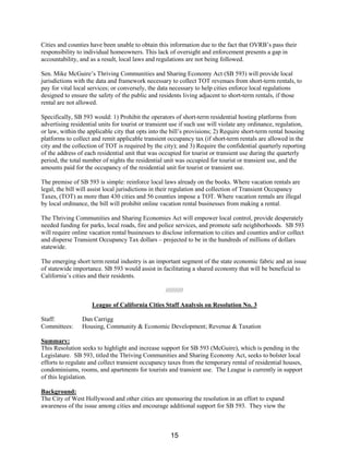 Cities and counties have been unable to obtain this information due to the fact that OVRB’s pass their
responsibility to individual homeowners. This lack of oversight and enforcement presents a gap in
accountability, and as a result, local laws and regulations are not being followed.
Sen. Mike McGuire’s Thriving Communities and Sharing Economy Act (SB 593) will provide local
jurisdictions with the data and framework necessary to collect TOT revenues from short-term rentals, to
pay for vital local services; or conversely, the data necessary to help cities enforce local regulations
designed to ensure the safety of the public and residents living adjacent to short-term rentals, if those
rental are not allowed.
Specifically, SB 593 would: 1) Prohibit the operators of short-term residential hosting platforms from
advertising residential units for tourist or transient use if such use will violate any ordinance, regulation,
or law, within the applicable city that opts into the bill’s provisions; 2) Require short-term rental housing
platforms to collect and remit applicable transient occupancy tax (if short-term rentals are allowed in the
city and the collection of TOT is required by the city); and 3) Require the confidential quarterly reporting
of the address of each residential unit that was occupied for tourist or transient use during the quarterly
period, the total number of nights the residential unit was occupied for tourist or transient use, and the
amounts paid for the occupancy of the residential unit for tourist or transient use.
The premise of SB 593 is simple: reinforce local laws already on the books. Where vacation rentals are
legal, the bill will assist local jurisdictions in their regulation and collection of Transient Occupancy
Taxes, (TOT) as more than 430 cities and 56 counties impose a TOT. Where vacation rentals are illegal
by local ordinance, the bill will prohibit online vacation rental businesses from making a rental.
The Thriving Communities and Sharing Economies Act will empower local control, provide desperately
needed funding for parks, local roads, fire and police services, and promote safe neighborhoods. SB 593
will require online vacation rental businesses to disclose information to cities and counties and/or collect
and disperse Transient Occupancy Tax dollars – projected to be in the hundreds of millions of dollars
statewide.
The emerging short term rental industry is an important segment of the state economic fabric and an issue
of statewide importance. SB 593 would assist in facilitating a shared economy that will be beneficial to
California’s cities and their residents.
//////////
League of California Cities Staff Analysis on Resolution No. 3
Staff: Dan Carrigg
Committees: Housing, Community & Economic Development; Revenue & Taxation
Summary:
This Resolution seeks to highlight and increase support for SB 593 (McGuire), which is pending in the
Legislature. SB 593, titled the Thriving Communities and Sharing Economy Act, seeks to bolster local
efforts to regulate and collect transient occupancy taxes from the temporary rental of residential houses,
condominiums, rooms, and apartments for tourists and transient use. The League is currently in support
of this legislation.
Background:
The City of West Hollywood and other cities are sponsoring the resolution in an effort to expand
awareness of the issue among cities and encourage additional support for SB 593. They view the
15
 