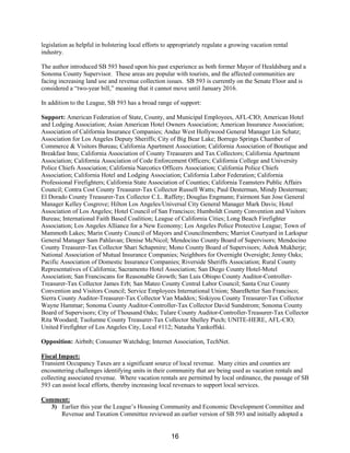 legislation as helpful in bolstering local efforts to appropriately regulate a growing vacation rental
industry.
The author introduced SB 593 based upon his past experience as both former Mayor of Healdsburg and a
Sonoma County Supervisor. These areas are popular with tourists, and the affected communities are
facing increasing land use and revenue collection issues. SB 593 is currently on the Senate Floor and is
considered a “two-year bill,” meaning that it cannot move until January 2016.
In addition to the League, SB 593 has a broad range of support:
Support: American Federation of State, County, and Municipal Employees, AFL-CIO; American Hotel
and Lodging Association; Asian American Hotel Owners Association; American Insurance Association;
Association of California Insurance Companies; Andaz West Hollywood General Manager Lin Schatz;
Association for Los Angeles Deputy Sheriffs; City of Big Bear Lake; Borrego Springs Chamber of
Commerce & Visitors Bureau; California Apartment Association; California Association of Boutique and
Breakfast Inns; California Association of County Treasurers and Tax Collectors; California Apartment
Association; California Association of Code Enforcement Officers; California College and University
Police Chiefs Association; California Narcotics Officers Association; California Police Chiefs
Association; California Hotel and Lodging Association; California Labor Federation; California
Professional Firefighters; California State Association of Counties; California Teamsters Public Affairs
Council; Contra Cost County Treasurer-Tax Collector Russell Watts; Paul Desterman, Mindy Desterman;
El Dorado County Treasurer-Tax Collector C.L. Raffety; Douglas Engmann; Fairmont San Jose General
Manager Kelley Cosgrove; Hilton Los Angeles/Universal City General Manager Mark Davis; Hotel
Association of Los Angeles; Hotel Council of San Francisco; Humboldt County Convention and Visitors
Bureau; International Faith Based Coalition; League of California Cities; Long Beach Firefighter
Association; Los Angeles Alliance for a New Economy; Los Angeles Police Protective League; Town of
Mammoth Lakes; Marin County Council of Mayors and Councilmembers; Marriot Courtyard in Larkspur
General Manager Sam Pahlavan; Denise McNicol; Mendocino County Board of Supervisors; Mendocino
County Treasurer-Tax Collector Shari Schapmire; Mono County Board of Supervisors; Ashok Mukherje;
National Association of Mutual Insurance Companies; Neighbors for Overnight Oversight; Jenny Oaks;
Pacific Association of Domestic Insurance Companies; Riverside Sheriffs Association; Rural County
Representatives of California; Sacramento Hotel Association; San Diego County Hotel-Motel
Association; San Franciscans for Reasonable Growth; San Luis Obispo County Auditor-Controller-
Treasurer-Tax Collector James Erb; San Mateo County Central Labor Council; Santa Cruz County
Convention and Visitors Council; Service Employees International Union; ShareBetter San Francisco;
Sierra County Auditor-Treasurer-Tax Collector Van Maddox; Siskiyou County Treasurer-Tax Collector
Wayne Hammar; Sonoma County Auditor-Controller-Tax Collector David Sundstrom; Sonoma County
Board of Supervisors; City of Thousand Oaks; Tulare County Auditor-Controller-Treasurer-Tax Collector
Rita Woodard; Tuolumne County Treasurer-Tax Collector Shelley Piech; UNITE-HERE, AFL-CIO;
United Firefighter of Los Angeles City, Local #112; Natasha Yankoffski.
Opposition: Airbnb; Consumer Watchdog; Internet Association, TechNet.
Fiscal Impact:
Transient Occupancy Taxes are a significant source of local revenue. Many cities and counties are
encountering challenges identifying units in their community that are being used as vacation rentals and
collecting associated revenue. Where vacation rentals are permitted by local ordinance, the passage of SB
593 can assist local efforts, thereby increasing local revenues to support local services.
Comment:
3) Earlier this year the League’s Housing Community and Economic Development Committee and
Revenue and Taxation Committee reviewed an earlier version of SB 593 and initially adopted a
16
 