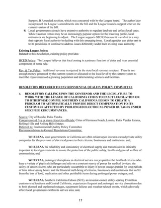 Support, If Amended position, which was concurred with by the League board. The author later
incorporated the League’s amendments into the bill and the League issued a support letter on the
current version of the bill.
4) Local governments already have extensive authority to regulate land use and collect local taxes.
While vacation rentals may be an increasingly popular option for the traveling public, local
ordinances are beginning to adjust. The League supports SB 593 because it is crafted in a way
that supports local authority in dealing with this emerging issue. Local agencies can either opt in
to its provisions or continue to address issues differently under their existing local authority.
Existing League Policy:
Related to this Resolution, existing policy provides:
HCED Policy: The League believes that local zoning is a primary function of cities and is an essential
component of home rule.
Rev. & Tax Policy: Additional revenue is required in the state/local revenue structure. There is not
enough money generated by the current system or allocated to the local level by the current system to
meet the requirements of a growing population and deteriorating services and facilities.
RESOLUTION REFERRED TO ENVIRONMENTAL QUALITY POLICY COMMITTEE
4. RESOLUTION CALLING UPON THE GOVERNOR AND THE LEGISLATURE TO
WORK WITH THE LEAGUE OF CALIFORNIA CITIES TO ENACT LEGISLATION OR
TO OTHERWISE COMPEL SOUTHERN CALIFORNIA EDISON TO CREATE A
PROGRAM TO AUTOMATICALLY PROVIDE DIRECT COMPENSATION TO ITS
CUSTOMERS AFFECTED BY PROLONGED ELECTRICAL POWER OUTAGES UNDER
SPECIFIED CIRCUMSTANCES.
Source: City of Rancho Palos Verdes
Concurrence of five or more cities/city officials: Cities of Hermosa Beach, Lomita, Palos Verdes Estates,
Rolling Hills and Rolling Hills Estates
Referred to: Environmental Quality Policy Committee
Recommendations to General Resolutions Committee:
WHEREAS, local governments in California are often reliant upon investor-owned private utility
companies for the provision of electrical power to their citizens, businesses and institutions; and,
WHEREAS, the reliability and consistency of electrical supply and transmission is critically
important to local governments to ensure the protection of the public safety, health and general welfare of
communities; and,
WHEREAS, prolonged disruptions in electrical service can jeopardize the health of citizens who
have a variety of physical challenges and rely on a constant source of power for medical devices; the
safety of senior citizens who are particularly susceptible to injury if power outages persist for long periods
of time into evening hours; and the financial well-being of citizens, businesses and institutions that suffer
from the loss of food, medication and other perishable items during prolonged power outages; and,
WHEREAS, Southern California Edison (SCE), an investor-owned utility serving 15 million
customers in Southern and Central California, experiences frequent and prolonged service disruptions due
to both planned and unplanned outages, equipment failures and weather-related events, which adversely
affect local governments within its service area; and,
17
 