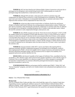 WHEREAS, SCE has been fined by the California Public Utilities Commission in the past due to
prolonged service disruptions, most recently being levied a $24.5 million penalty as a result of a
prolonged outage that resulted from a wind storm in 2011; and,
WHEREAS, although SCE provides a claim process by which its customers may seek
compensation for financial losses incurred as a result of prolonged service disruptions, SCE appears to
reject most such claims; which places an unreasonable burden upon its customers and creates a false
impression that customers will be compensated for their losses; and,
WHEREAS, at least one other investor-owned utility in California, Pacific Gas and Electric
(PG&E) in Northern and Central California, has existing programs and procedures in place (“Safety Net”
and “Service Guarantee”) that automatically and directly compensate its customers when they are affected
by prolonged service disruptions, including disruptions due to weather events and other causes, without
the need for customers to seek compensation through a claim process; and,
WHEREAS, these PG&E programs provide for “Storm Inconvenience Payments” of $25 to $100
for weather-related service disruptions of forty-eight (48) hours or more; as well as $30 service credits in
instances of where the customer’s electrical service is not restored within four (4) hours, or the customer
is not provided with a time for service restoration within four (4) hours; the customer is without electrical
service for twenty-four (24) hours or more in the event of unplanned service disruptions (unless the cause
of the disruption is completely beyond the utility’s control); and the customer is without electrical service
as a result of a planned service interruption where less than seventy-two (72) hours’ notice is provided to
the customer; and,
WHEREAS, local governments within SCE’s service area believe that requiring SCE to
implement automatic and direct compensation programs for prolonged service disruptions, similar to
those implemented by PG&E, will provide tangible relief to citizens, businesses and institutions that are
adversely affected by prolonged outages, and will incentivize SCE to improve the reliability of its
equipment and service; and now therefore let it be,
RESOLVED by the General Assembly of the League of California Cities, assembled in San Jose
on October 2, 2015, that the League calls for the Governor and the Legislature to work with the League of
California Cities to enact legislation or to otherwise compel SCE to create a program to automatically
provide direct compensation to its customers affected by prolonged electrical power outages under
specified circumstances; and let it be,
FURTHER RESOLVED that such program shall be modeled upon PG&E’s “Safety Net” and
“Service Guarantee” programs, and shall cover weather-related events and planned and unplanned service
disruptions.
//////////
Background Information on Resolution No. 4
Source: City of Rancho Palos Verdes
Background:
The City of Rancho Palos Verdes and other cities in the South Bay region of Los Angeles County have
longstanding concerns regarding the ineffective process by which Southern California Edison (SCE)
addresses residents’ claims, and desires to obtain the League’s assistance in correcting that process. On
the Palos Verdes Peninsula, SCE’s aged infrastructure has caused fires and repeated, prolonged power
18
 