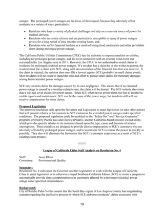 outages. The prolonged power outages are the focus of this request, because they adversely affect
residents in a variety of ways, particularly:
• Residents who have a variety of physical challenges and rely on a constant source of power for
medical devices;
• Residents who are senior citizens and are particularly susceptible to injury if power outages
persist for a long period of time into the evening hours; and,
• Residents who suffer financial burdens as a result of losing food, medication and other perishable
items during prolonged power outages.
The California Public Utilities Commission (CPUC) has the authority to impose penalties on utilities,
including for prolonged power outages, and did so in connection with an extreme wind event that
occurred in the Los Angeles area in 2011. However, the CPUC is not authorized to award claims to
residents for prolonged electrical power outages. If a resident has a claim he or she wishes to pursue, the
resident must file a claim with SCE, along with documentation of the financial loss that was incurred. If
the claim is rejected, the resident then must file a lawsuit against SCE (probably in small claims court).
Most residents will not want to spend the time and effort to pursue small claims for monetary damages
arising from extended power outages.
SCE only awards claims for damages caused by its own negligence. This means that if an extended
power outage is caused by a weather-related event, the claim will be denied. The SCE website also states
that it will not cover claims for power surges. Since SCE often moves power from one line to another to
enable repairs and maintenance, SCE can be the cause of the power surge, but residents still will not
receive compensation for those claims.
Proposed Legislation
The proposed resolution calls upon the Governor and Legislature to enact legislation (or take other action)
that will provide rebates in flat amounts to SCE customers for extended power outages under specified
conditions. The proposed legislation could be modeled on the “Safety Net” and “Service Guarantee”
programs offered by Pacific Gas and Electric (PG&E), another California-based investor-owned utility,
which provides specific rebates to its customers based upon the type, cause and duration of service
interruptions. These penalties are designed to provide direct compensation to SCE’s customers who are
adversely affected by prolonged power outages, and to incentivize SCE to restore the power as quickly as
possible. They also will eliminate the frustration that SCE’s customers experience as a result of SCE’s
existing claim process.
//////////
League of California Cities Staff Analysis on Resolution No. 4
Staff: Jason Rhine
Committee: Environmental Quality
Summary:
Resolution No. 4 calls upon the Governor and the Legislature to work with the League of California
Cities to enact legislation or to otherwise compel Southern California Edison (SCE) to create a program to
automatically provide direct compensation to its customers affected by a prolonged electrical power
outage under specified circumstances.
Background:
City of Rancho Palos Verdes asserts that the South Bay region of Los Angeles County has longstanding
concern regarding the ineffective process by which SCE addresses residents’ claims associated with
19
 
