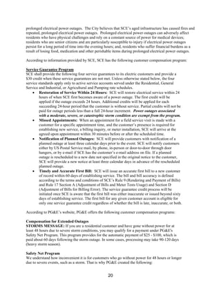 prolonged electrical power outages. The City believes that SCE’s aged infrastructure has caused fires and
repeated, prolonged electrical power outages. Prolonged electrical power outages can adversely affect
residents who have physical challenges and rely on a constant source of power for medical devices;
residents who are senior citizens and are particularly susceptible to injury if electrical power outages
persist for a long period of time into the evening hours; and, residents who suffer financial burdens as a
result of losing food, medication and other perishable items during prolonged electrical power outages.
According to information provided by SCE, SCE has the following customer compensation program:
Service Guarantee Program
SCE shall provide the following four service guarantees to its electric customers and provide a
$30 credit when these service guarantees are not met. Unless otherwise stated below, the four
service standards apply only to active service accounts served under the Residential, General
Service and Industrial, or Agricultural and Pumping rate schedules.
• Restoration of Service Within 24 Hours: SCE will restore electrical service within 24
hours of when SCE first becomes aware of a power outage. The first credit will be
applied if the outage exceeds 24 hours. Additional credits will be applied for each
succeeding 24-hour period that the customer is without service. Partial credits will not be
paid for outage periods less than a full 24-hour increment. Power outages associated
with a moderate, severe, or catastrophic storm condition are exempt from the program.
• Missed Appointments: When an appointment for a field service visit is made with a
customer for a specific appointment time, and the customer’s presence is required for
establishing new service, a billing inquiry, or meter installation, SCE will arrive at the
agreed upon appointment within 30 minutes before or after the scheduled time.
• Notification of Planned Outages: SCE will provide customers with notification of a
planned outage at least three calendar days prior to the event. SCE will notify customers
either by US Postal Service mail, by phone, in-person or door-to-door through door
hangers, or by e-mail if SCE has the customer’s e-mail address on file. If a planned
outage is rescheduled to a new date not specified in the original notice to the customer,
SCE will provide a new notice at least three calendar days in advance of the rescheduled
planned outage.
• Timely and Accurate First Bill: SCE will issue an accurate first bill to a new customer
of record within 60 days of establishing service. The bill and bill accuracy is defined
according to the terms and conditions of SCE’s Rule 9 (Rendering and Payment of Bills)
and Rule 17 Section A (Adjustment of Bills and Meter Tests Usage) and Section D
(Adjustment of Bills for Billing Error). The service guarantee credit process will be
initiated once SCE is aware that the first bill was either inaccurate or issued beyond sixty
days of establishing service. The first bill for any given customer account is eligible for
only one service guarantee credit regardless of whether the bill is late, inaccurate, or both.
According to PG&E’s website, PG&E offers the following customer compensation programs:
Compensation for Extended Outages
STORMS MESSAGE: If you are a residential customer and have gone without power for at
least 48 hours due to severe storm conditions, you may qualify for a payment under PG&E's
Safety Net Program. This program provides for the automatic payment of $25 - $100, which is
paid about 60 days following the storm outage. In some cases, processing may take 90-120 days
(heavy storm season).
Safety Net Program
We understand how inconvenient it is for customers who go without power for 48 hours or longer
due to severe events, such as a storm. That is why PG&E created the following:
20
 
