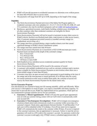 • PG&E will provide payments to residential customers we determine were without power
for more than 48 hours due to a severe storm.
• The payments will range from $25 up to $100, depending on the length of the outage.
Eligibility
• The Storm Inconvenience Payment provision of the Safety Net Program applies to
residential customers only (rate schedules E-1, E-6, E-7, E-8, E-9, EM, ES, ESR, ET, and
EV); customers also may be enrolled in programs such as CARE and medical baseline.
• Businesses, agricultural accounts, multi-family building common areas, streetlights, and
all other customers other than residential customers are ineligible for Storm
Inconvenience Payments.
• Storm Inconvenience Payments will not be issued to customers in areas where access to
PG&E's electric facilities was blocked (mud slides, road closures or other access issues).
Also, if customer equipment prevented restoral or extended customer outage (ex.
weatherhead, service drop, etc.).
• The outage must have occurred during a major weather-related event that caused
significant damage to PG&E's electric distribution system.
• The outage must have lasted more than 48 hours.
• Storm Inconvenience Payments are in increments of $25 ($100 maximum per event).
Payment levels are based on the length of the customer's outage:
o 48 to 72 hours $25
o 72 to 96 hours $50
o 96 to 120 hours $75
o 120 hours or more $100
• Both bundled-service and direct-access residential customers qualify for Storm
Inconvenience Payments.
• Storm Inconvenience Payments will be issued to the customer of record.
• A customer with multiple residential services such as a primary residence and a vacation
home is eligible for Storm Inconvenience Payments at each location where there was a
storm-related outage of more than 48 hours.
• Customers must have an open account (service agreement) in good standing at the time of
the outage and at the time payment is issued (generally 45 to 60 days after the event).
• For master-metered accounts such as mobile home parks, the customer of record will
receive the Storm Inconvenience Payment for the master meter only.
Service Guarantee Program
Gas and electricity are essential to keep your life running smoothly, safely and efficiently. When
your service is interrupted or in need of repair, you expect a reasonable and timely response. To
ensure that we provide this to you, PG&E has implemented service guarantees, which spell out
our commitment to prompt customer service for our customers:
• Guarantee 1: Missed Appointments: PG&E will meet the agreed upon appointment
time set with our customer during contact with our Call Center or automatically credit
your account $30.
• Guarantee 2: Non-Emergency Investigations: PG&E will investigate non-emergency
situations (check meter) and communicate results to a customer within seven days of a
customer's request. Check-meter appointments between October 15 and December 15 of
each year will be scheduled within 10 workdays. If an off-site meter test is required,
PG&E will communicate the results to the customer within 30 days. If access is required
to the customer's premises, then an appointment is necessary. Failure to meet the service
guarantee will result in a $30 credit to the customer’s account. An automatic credit to the
customer’s account would apply only if PG&E misses a scheduled appointment date. If
21
 