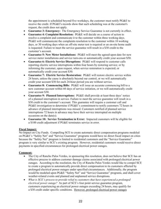 the appointment is scheduled beyond five workdays, the customer must notify PG&E to
receive the credit. If PG&E's records show that such scheduling was at the customer's
request, the credit does not apply.
• Guarantee 3: Emergency: The Emergency Service Guarantee is not currently in effect.
• Guarantee 4: Complaint Resolution: PG&E will decide on a course of action to
resolve a complaint and communicate it to the customer within three working days.
PG&E will communicate the complaints resolution to the customer within 10 working
days, or 30 working days when an off-site meter test is required or an on-site home audit
is requested. Failure to meet the service guarantee will result in a $30 credit to the
customer’s account.
• Guarantee 5: New Meter Installations: PG&E will meet the agreed upon date for new
service meter installations and service turn-ons or automatically credit your account $50.
• Guarantee 6: Electric Service Disruptions: PG&E will respond to customer calls
reporting electric service interruptions within four hours by restoring service; or by
informing the customer, upon request, when service restoration is expected; or
automatically credit your account $30.
• Guarantee 7: Electric Service Restoration: PG&E will restore electric service within
24 hours, unless the cause is absolutely beyond our control, or we will automatically
credit your account $30 for each 24-hour period you are without service.
• Guarantee 8: Commencing Bills: PG&E will issue an accurate commencing bill to a
new customer account within 60 days of service initiation, or we will automatically credit
your account $30.
• Guarantee 9: Planned Interruptions: PG&E shall provide at least three days’ notice
of a planned interruption in service. Failure to meet the service guarantee will result in a
$30 credit to the customer’s account. This guarantee will require a customer call and
PG&E investigation to determine if PG&E’s commitment to notify customers 72 hours in
advance of planned interruptions was missed. Customers notified of planned service
interruptions 72 hours in advance may have their service interrupted on multiple
occasions on the date(s).
• Guarantee 10: Service Termination in Error: Impacted customers will be eligible for
a $100 credit adjustment if PG&E terminates service in error.
Fiscal Impact:
No Impact on City Funds. Compelling SCE to create automatic direct compensation programs modeled
on PG&E’s “Safety Net” and “Service Guarantee” programs would have no direct fiscal impact on cities
because the “Safety Net” program is limited to residential customers and the “Service Guarantee”
program is very similar to SCE’s existing program. However, residential customers would receive direct
payments in specified circumstances for prolonged electrical power outages.
Comment:
• The City of Rancho Palos Verdes, in sponsoring this resolution, does not believe that SCE has an
effective process to address customer damage claims associated with prolonged electrical power
outages. According to the resolution, the City of Rancho Palos Verdes would like to compel SCE
to create a program to automatically provide direct compensation to its customers affected by
prolonged electrical power outages under specified circumstances. Additionally, the program
would be modeled upon PG&E “Safety Net” and “Service Guarantee” programs, and shall cover
weather-related events and planned and unplanned service disruptions.
• What is SCE’s process to provide relief to customers that have experienced a prolonged
electrical power outage? As part of SCE’s four point service guarantee program,
customers experiencing an electrical power outages exceeding 24 hours, may qualify for
a $30 credit under specific conditions. However, prolonged electrical power outages
22
 
