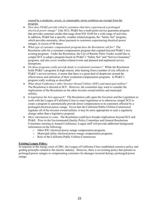 caused by a moderate, severe, or catastrophic storm condition are exempt from the
program.
• How does PG&E provide relief to customers that have experienced a prolonged
electrical power outage? Like SCE, PG&E has a multi-point service guarantee program
that provides customer credits that range from $30 -$100 for a wide range of activities.
In addition, PG&E has a specific, weather related program, the “Safety Net” program,
which provides automatic, direct payment to customers experiencing electrical power
outages, in excess of 48 hours.
• What type of customer compensation program does the Resolution call for? The
Resolution calls for a customer compensation program that expands beyond PG&E’s two
existing programs. Under the Resolution, the City of Rancho Palos Verdes would like to
compel SCE to adopt a program based on PG&E’s “Safety Net” and “Service Guarantee”
programs, and also cover weather-related events and planned and unplanned service
disruptions.
• Do these programs really provide funds to residential customers? While the Resolution
holds PG&E’s programs in high esteem, after hearing from a number of city officials in
PG&E’s service territory, it seems that there is a great deal of skepticism around the
effectiveness and utilization of their residential compensation programs. Is PG&E’s
program really working as described?
• What about California’s other Investor Owned Utilities (IOU) and municipal utilities?
The Resolution is directed at SCE. However, the committee may want to consider the
implications of the Resolution on the other investor owned utilities and municipal
utilities.
• Is legislation the best approach? The Resolution calls upon the Governor and the Legislature to
work with the League of California Cities to enact legislation or to otherwise compel SCE to
create a program to automatically provide direct compensation to its customers affected by a
prolonged electrical power outage. Given that the California Public Utilities Commission
regulates all of the investor owned utilities, it may be more appropriate to seek a regulatory
change rather than a legislative proposal.
• More information to come. The Resolution could have broader implications beyond SCE and
PG&E. Prior to the Environmental Quality Policy Committee and General Resolutions
Committee meeting at Annual Conference, League staff will provide additional background
information on the following:
o Other IOU electrical power outage compensation programs.
o Municipal utility electrical power outage compensation programs.
o Role of the California Public Utilities Commission.
Existing League Policy:
In response to the energy crisis of 2001, the League of California Cities established extensive policy and
guiding principles related to the electric industry. However, there is no existing policy that pertains to
prolonged power outages or compensating customers for damages incurred during a prolonged power
outage.
23
 