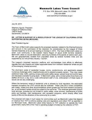 Mammoth Lakes Town Council
P.O. Box 1609, Mammoth Lakes, CA, 93546
(760) 934-8989
~ L4~.Q4.- www.townofmammothlakes.ca.gov
CAL! FORN IA
July 30, 2015
Stephany Aguilar, President
League of California Cities
1400 K Street
Sacramento, CA 95814
RE: LETTER IN SUPPORT OF A RESOLUTION OF THE LEAGUE OF CALIFORNIA CITIES
SUPPORTING SB 593 (MCGUIRE)
Dear President Aguilar:
The Town of Mammoth Lakes supports the proposed resolution related to the Sharing Economy
and concurs in the submission of the resolution for consideration by the League of Cities
General Assembly at its annual meeting on October 2, 2015. The Town of Mammoth Lakes is a
small, rural community in the Eastern Sierra Region of about 8,000 full-time residents
Mammoth Lakes is a tourist destination, servicing hundreds of thousands of visitors each year.
We are geographically isolated from populated areas by several hundred miles and are
supported by our one primary industry — tourism.
The League’s proposed resolution reaffirms and acknowledges local efforts to effectively
regulate land use impacts and collect applicable taxes from transient residential rentals as part
of the emerging “shared economy”.
The short-term rental of residential houses, rooms, condominiums, and apartments present
numerous challenges within neighborhoods and to adjacent property owners. They may create
additional noise, traffic, parking, privacy and public safety issues, subvert local rent-control laws,
and decrease available housing stock. In Mammoth Lakes, with a limited police force that is not
staffed 24-hours a day and a code enforcement staff of one, enforcement of these types of
issues can be very challenging.
Where the temporary rental of residential units is allowed by local regulation, the associated
transient occupancy tax (TOT) should also be collected. These units are in direct competition
with hotels, motels and other accommodations where guests pay the local transient occupancy
tax, so all transient rentals should be subject to the same tax. The revenues generated support
local services, including but not limited to, public safety, snow removal, maintenance of public
parks and facilities, road maintenance, and recreation programs, which directly affect local
quality of life and the attraction of the community for a visitor.
This proposal will make it much easier for communities such as Mammoth Lakes that depend
on revenue from TOT to enforce existing rules and regulations and collect TOT as specified in
our Municipal Code. Mammoth Lakes relies heavily on TOT collection to operate the Town
government; nearly 65% of the Town’s operating budget is funded by the collection of TOT.
36
 