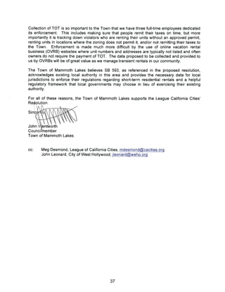 Collection of TOT is so important to the Town that we have three full-time employees dedicated
its enforcement. This includes making sure that people remit their taxes on time, but more
importantly it is tracking down violators who are renting their units without an approved permit,
renting units in locations where the zoning does not permit it, and/or not remitting their taxes to
the Town. Enforcement is made much more difficult by the use of online vacation rental
business (OVRB) websites where unit numbers and addresses are typically not listed and often
owners do not require the payment of TOT. The data proposed to be collected and provided to
us by OVRBs will be of great value as we manage transient rentals in our community.
The Town of Mammoth Lakes believes SB 593, as referenced in the proposed resolution,
acknowledges existing local authority in this area and provides the necessary data for local
jurisdictions to enforce their regulations regarding short-term residential rentals and a helpful
regulatory framework that local governments may choose in lieu of exercising their existing
authority
For all of these reasons, the Town of Mammoth Lakes supports the League California Cities’
Re~olution.
Sinc~
John ~ent~v~rti,
Councilmember
Town of Mammoth Lakes
cc: Meg Desmond, League of California Cities, mdesmond~cacities.orq
John Leonard, City of West Hollywood, jleonard~weho.orq
37
 