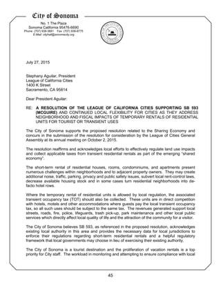 City of Sonoma
No. 1 The Plaza
Sonoma California 95476-6690
Phone (707) 938-3681 Fax (707) 938-8775
E-Mail: cityhall@sonomacity.org
July 27, 2015
Stephany Aguilar, President
League of California Cities
1400 K Street
Sacramento, CA 95814
Dear President Aguilar:
RE: A RESOLUTION OF THE LEAGUE OF CALIFORNIA CITIES SUPPORTING SB 593
(MCGUIRE) AND CONTINUED LOCAL FLEXIBILITY FOR CITIES AS THEY ADDRESS
NEIGHBORHOOD AND FISCAL IMPACTS OF TEMPORARY RENTALS OF RESIDENTIAL
UNITS FOR TOURIST OR TRANSIENT USES
The City of Sonoma supports the proposed resolution related to the Sharing Economy and
concurs in the submission of the resolution for consideration by the League of Cities General
Assembly at its annual meeting on October 2, 2015.
The resolution reaffirms and acknowledges local efforts to effectively regulate land use impacts
and collect applicable taxes from transient residential rentals as part of the emerging “shared
economy”.
The short-term rental of residential houses, rooms, condominiums, and apartments present
numerous challenges within neighborhoods and to adjacent property owners. They may create
additional noise, traffic, parking, privacy and public safety issues, subvert local rent-control laws,
decrease available housing stock and in some cases turn residential neighborhoods into de-
facto hotel rows.
Where the temporary rental of residential units is allowed by local regulation, the associated
transient occupancy tax (TOT) should also be collected. These units are in direct competition
with hotels, motels and other accommodations where guests pay the local transient occupancy
tax, so all such uses should be subject to the same tax. The revenues generated support local
streets, roads, fire, police, lifeguards, trash pick-up, park maintenance and other local public
services which directly affect local quality of life and the attraction of the community for a visitor.
The City of Sonoma believes SB 593, as referenced in the proposed resolution, acknowledges
existing local authority in this area and provides the necessary data for local jurisdictions to
enforce their regulations regarding short-term residential rentals and a helpful regulatory
framework that local governments may choose in lieu of exercising their existing authority.
The City of Sonoma is a tourist destination and the proliferation of vacation rentals is a top
priority for City staff. The workload in monitoring and attempting to ensure compliance with local
45
 