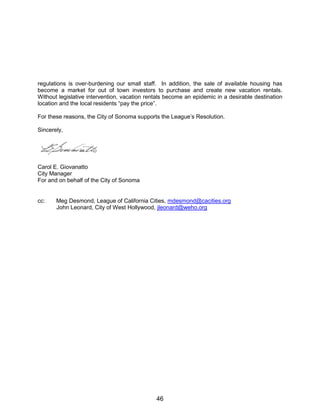 regulations is over-burdening our small staff. In addition, the sale of available housing has
become a market for out of town investors to purchase and create new vacation rentals.
Without legislative intervention, vacation rentals become an epidemic in a desirable destination
location and the local residents “pay the price”.
For these reasons, the City of Sonoma supports the League’s Resolution.
Sincerely,
Carol E. Giovanatto
City Manager
For and on behalf of the City of Sonoma
cc: Meg Desmond, League of California Cities, mdesmond@cacities.org
John Leonard, City of West Hollywood, jleonard@weho.org
46
 