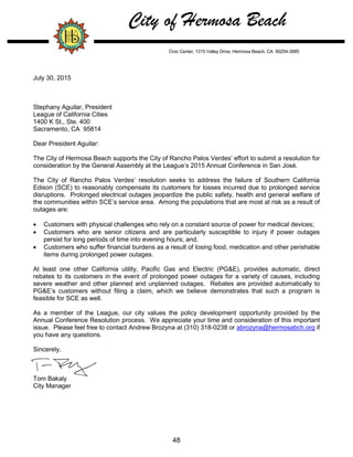 City of Hermosa Beach
Civic Center, 1315 Valley Drive, Hermosa Beach, CA 90254-3885
July 30, 2015
Stephany Aguilar, President
League of California Cities
1400 K St., Ste. 400
Sacramento, CA 95814
Dear President Aguilar:
The City of Hermosa Beach supports the City of Rancho Palos Verdes’ effort to submit a resolution for
consideration by the General Assembly at the League’s 2015 Annual Conference in San José.
The City of Rancho Palos Verdes’ resolution seeks to address the failure of Southern California
Edison (SCE) to reasonably compensate its customers for losses incurred due to prolonged service
disruptions. Prolonged electrical outages jeopardize the public safety, health and general welfare of
the communities within SCE’s service area. Among the populations that are most at risk as a result of
outages are:
 Customers with physical challenges who rely on a constant source of power for medical devices;
 Customers who are senior citizens and are particularly susceptible to injury if power outages
persist for long periods of time into evening hours; and,
 Customers who suffer financial burdens as a result of losing food, medication and other perishable
items during prolonged power outages.
At least one other California utility, Pacific Gas and Electric (PG&E), provides automatic, direct
rebates to its customers in the event of prolonged power outages for a variety of causes, including
severe weather and other planned and unplanned outages. Rebates are provided automatically to
PG&E’s customers without filing a claim, which we believe demonstrates that such a program is
feasible for SCE as well.
As a member of the League, our city values the policy development opportunity provided by the
Annual Conference Resolution process. We appreciate your time and consideration of this important
issue. Please feel free to contact Andrew Brozyna at (310) 318-0238 or abrozyna@hermosabch.org if
you have any questions.
Sincerely,
Tom Bakaly
City Manager
48
 