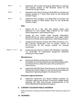 Ward 2 u. Agreement with Arnulfo Covarrubias ($243,000) to purchase
real property located at 608 Montclair Street for the
Centennial Corridor Project.
Ward 2 v. Agreement with Filemon Pedraza ($138,000) to purchase real
property located at 7 North Stine Road for the Centennial
Corridor Project.
Ward 2 w. Agreement with Landeron, LLC ($438,300) to purchase real
property located at 5085 Easton Drive for the Centennial
Corridor Project.
Bids:
x. Extend bid for a four axle side loading refuse truck
($346,431.17) from Golden State Peterbilt for the Public
Works Department, Solid Waste Division.
y. Accept bid from Golden State Peterbilt, Bakersfield,
($2,253,391.53) for seven replacement front loader refuse
trucks for the Public Works Department, Solid Waste Division.
z. Accept bid and approve contract with Plank and Harvey, Inc.,
dba Cen-Cal Construction (not to exceed amount of
$1,773,131.50) for the annual contract for concrete
construction.
Ward(s) 1, 2, 4, 5, 7 aa. Accept bid and approve contract with Robertson Industries,
Inc. ($136,466), for replacement playground rubberized
surfacing at various parks.
Miscellaneous:
ab. Appropriate $8,640 contributions from the Bakersfield
Foundation to the Police Department Operating Budget within
the General Fund to offset the costs of the purchase of a
Police Canine.
ac. Appropriate $50,000 State Grant Revenue for the Waste Tire
Enforcement Grant Program to the Community Development
Department Operating Budget in the General Fund.
Successor Agency Business:
ad. Settlement Agreement and Mutual Release between the
Successor Agency and the Kern Community College District
regarding AB 1290 Pass-Through Underpayments of the
former Bakersfield Redevelopment Agency.
9. CONSENT CALENDAR PUBLIC HEARINGS
Staff recommends conducting Consent Calendar Public Hearing and approval of
items.
10. HEARINGS
 