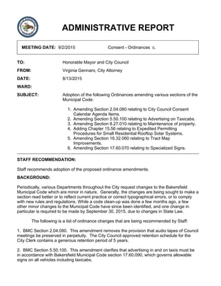 ADMINISTRATIVE REPORT
MEETING DATE: 9/2/2015 Consent - Ordinances c.
TO: Honorable Mayor and City Council
FROM: Virginia Gennaro, City Attorney
DATE: 8/13/2015
WARD:
SUBJECT: Adoption of the following Ordinances amending various sections of the
Municipal Code:
Amending Section 2.04.080 relating to City Council Consent
Calendar Agenda Items.
1.
Amending Section 5.50.100 relating to Advertising on Taxicabs.2.
Amending Section 8.27.010 relating to Maintenance of property.3.
Adding Chapter 15.56 relating to Expedited Permitting
Procedures for Small Residential Rooftop Solar Systems.
4.
Amending Section 16.32.060 relating to Tract Map
Improvements.
5.
Amending Section 17.60.070 relating to Specialized Signs.6.
STAFF RECOMMENDATION:
Staff recommends adoption of the proposed ordinance amendments.
BACKGROUND:
Periodically, various Departments throughout the City request changes to the Bakersfield
Municipal Code which are minor in nature. Generally, the changes are being sought to make a
section read better or to reflect current practice or correct typographical errors, or to comply
with new rules and regulations. While a code clean-up was done a few months ago, a few
other minor changes to the Municipal Code have since been identified, and one change in
particular is required to be made by September 30, 2015, due to changes in State Law.
The following is a list of ordinance changes that are being recommended by Staff:
1. BMC Section 2.04.080. This amendment removes the provision that audio tapes of Council
meetings be preserved in perpetuity. The City Council approved retention schedule for the
City Clerk contains a generous retention period of 5 years.
2. BMC Section 5.50.100. This amendment clarifies that advertising in and on taxis must be
in accordance with Bakersfield Municipal Code section 17.60.090, which governs allowable
signs on all vehicles including taxicabs.
 