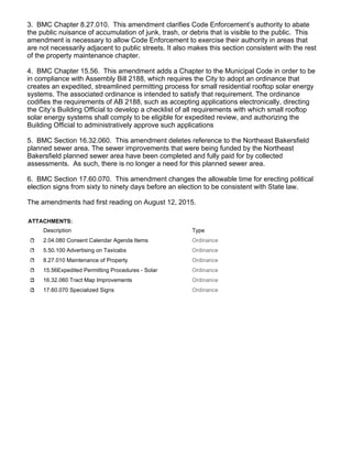 3. BMC Chapter 8.27.010. This amendment clarifies Code Enforcement’s authority to abate
the public nuisance of accumulation of junk, trash, or debris that is visible to the public. This
amendment is necessary to allow Code Enforcement to exercise their authority in areas that
are not necessarily adjacent to public streets. It also makes this section consistent with the rest
of the property maintenance chapter.
4. BMC Chapter 15.56. This amendment adds a Chapter to the Municipal Code in order to be
in compliance with Assembly Bill 2188, which requires the City to adopt an ordinance that
creates an expedited, streamlined permitting process for small residential rooftop solar energy
systems. The associated ordinance is intended to satisfy that requirement. The ordinance
codifies the requirements of AB 2188, such as accepting applications electronically, directing
the City’s Building Official to develop a checklist of all requirements with which small rooftop
solar energy systems shall comply to be eligible for expedited review, and authorizing the
Building Official to administratively approve such applications
5. BMC Section 16.32.060. This amendment deletes reference to the Northeast Bakersfield
planned sewer area. The sewer improvements that were being funded by the Northeast
Bakersfield planned sewer area have been completed and fully paid for by collected
assessments. As such, there is no longer a need for this planned sewer area.
6. BMC Section 17.60.070. This amendment changes the allowable time for erecting political
election signs from sixty to ninety days before an election to be consistent with State law.
The amendments had first reading on August 12, 2015.
ATTACHMENTS:
Description Type
2.04.080 Consent Calendar Agenda Items Ordinance
5.50.100 Advertising on Taxicabs Ordinance
8.27.010 Maintenance of Property Ordinance
15.56Expedited Permitting Procedures - Solar Ordinance
16.32.060 Tract Map Improvements Ordinance
17.60.070 Specialized Signs Ordinance
 