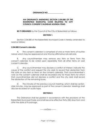 -- Page 1 of 2 Pages --
ORDINANCE NO.________________
AN ORDINANCE AMENDING SECTION 2.04.080 OF THE
BAKERSFIELD MUNICIPAL CODE RELATING TO CITY
COUNCIL CONSENT CALENDAR AGENDA ITEMS.
BE IT ORDAINED by the Council of the City of Bakersfield as follows:
SECTION 1.
Section 2.04.080 of the Bakersfield Municipal Code is hereby amended to
read as follows:
2.04.080 Consent calendar.
A. The consent calendar is comprised of one or more items of routine
nature which may be approved at one time by affirmative roll call vote.
B. Any councilmember may remove any item or items from the
consent calendar to be voted upon separately from all other items on said
consent calendar.
C. Any councilmember may declare a conflict of interest, indicate the
cause of the conflict and request the city clerk to record their abstention from
the vote on any item or items on the consent calendar. That councilmember’s
vote on the consent calendar shall be recorded only for those items for which
that councilmember did not declare a conflict and the city clerk shall record
the abstention of the remaining issues.
D. The minutes of the previous council meeting, which shall be action-
style minutes, may be approved as part of the consent calendar. Meetings shall
also be recorded on audio tape.
SECTION 2.
This Ordinance shall be posted in accordance with the provisions of the
Bakersfield Municipal Code and shall become effective thirty (30) days from and
after the date of its passage.
-------ooOoo--------
 