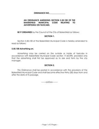 -- Page 1 of 2 Pages --
ORDINANCE NO.________________
AN ORDINANCE AMENDING SECTION 5.50.100 OF THE
BAKERSFIELD MUNICIPAL CODE RELATING TO
ADVERTISING ON TAXICABS.
BE IT ORDAINED by the Council of the City of Bakersfield as follows:
SECTION 1.
Section 5.50.100 of the Bakersfield Municipal Code is hereby amended to
read as follows:
5.50.100 Advertising on.
Advertising may be carried on the outside or inside of taxicabs in
accordance with Bakersfield Municipal Code section 17.60.090, provided only
that the advertising shall first be approved as to size and form by the city
manager.
SECTION 2.
This Ordinance shall be posted in accordance with the provisions of the
Bakersfield Municipal Code and shall become effective thirty (30) days from and
after the date of its passage.
-------ooOoo--------
 
