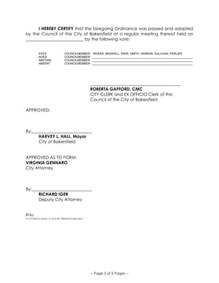 -- Page 2 of 2 Pages --
I HEREBY CERTIFY that the foregoing Ordinance was passed and adopted
by the Council of the City of Bakersfield at a regular meeting thereof held on
___________________________ by the following vote:
AYES: COUNCILMEMBER: RIVERA, MAXWELL, WEIR, SMITH, HANSON, SULLIVAN, PARLIER
NOES: COUNCILMEMBER: _______________________________________________________________
ABSTAIN: COUNCILMEMBER: _______________________________________________________________
ABSENT: COUNCILMEMBER: _______________________________________________________________
__________________________________________
ROBERTA GAFFORD, CMC
CITY CLERK and EX OFFICIO Clerk of the
Council of the City of Bakersfield
APPROVED:
By:____________________________
HARVEY L. HALL, Mayor
City of Bakersfield
APPROVED AS TO FORM:
VIRGINIA GENNARO
City Attorney
By:____________________________
RICHARD IGER
Deputy City Attorney
RI:lsc
S:COUNCILOrds15-165.50.100AdsOnTaxis.docx
 