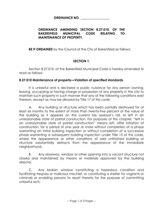 -- Page 1 of 3 Pages --
ORDINANCE NO. __________________
ORDINANCE AMENDING SECTION 8.27.010, OF THE
BAKERSFIELD MUNICIPAL CODE RELATING TO
MAINTENANCE OF PROPERTY.
BE IT ORDAINED by the Council of the City of Bakersfield as follows:
SECTION 1.
Section 8.27.010, of the Bakersfield Municipal Code is hereby amended to
read as follows:
8.27.010 Maintenance of property—Violation of specified standards.
It is unlawful and is declared a public nuisance for any person owning,
leasing, occupying or having charge or possession of any property in the city to
maintain such property in such manner that any of the following conditions exist
thereon, except as may be allowed by Title 17 of this code:
A. Any building or structure which has been partially destroyed for at
least six months to the extent of more than twenty-five percent of the value of
the building as it appears on the current tax assessor’s roll, or left in an
unreasonable state of partial construction. For purposes of this chapter, “left in
an unreasonable state of partial construction” means left, after initiation of
construction, for a period of one year or more without completion of a phase
warranting an initial building inspection or without completion of a successive
phase warranting a subsequent building inspection under Title 15 of this code,
where the appearance or other conditions of said unfinished building or
structure substantially detracts from the appearance of the immediate
neighborhood.
B. Any doorway, window or other opening into a vacant structure not
closed and maintained by means or materials approved by the building
director.
C. Any broken window constituting a hazardous condition and
facilitating trespass or malicious mischief, or constituting a shelter for vagrants or
criminals or enabling persons to resort thereto for the purpose of committing
unlawful acts.
 