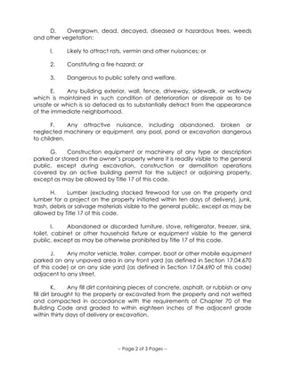 -- Page 2 of 3 Pages --
D. Overgrown, dead, decayed, diseased or hazardous trees, weeds
and other vegetation:
l. Likely to attract rats, vermin and other nuisances; or
2. Constituting a fire hazard; or
3. Dangerous to public safety and welfare.
E. Any building exterior, wall, fence, driveway, sidewalk, or walkway
which is maintained in such condition of deterioration or disrepair as to be
unsafe or which is so defaced as to substantially detract from the appearance
of the immediate neighborhood.
F. Any attractive nuisance, including abandoned, broken or
neglected machinery or equipment, any pool, pond or excavation dangerous
to children.
G. Construction equipment or machinery of any type or description
parked or stored on the owner’s property where it is readily visible to the general
public, except during excavation, construction or demolition operations
covered by an active building permit for the subject or adjoining property,
except as may be allowed by Title 17 of this code.
H. Lumber (excluding stacked firewood for use on the property and
lumber for a project on the property initiated within ten days of delivery), junk,
trash, debris or salvage materials visible to the general public, except as may be
allowed by Title 17 of this code.
I. Abandoned or discarded furniture, stove, refrigerator, freezer, sink,
toilet, cabinet or other household fixture or equipment visible to the general
public, except as may be otherwise prohibited by Title 17 of this code.
J. Any motor vehicle, trailer, camper, boat or other mobile equipment
parked on any unpaved area in any front yard (as defined in Section 17.04.670
of this code) or on any side yard (as defined in Section 17.04.690 of this code)
adjacent to any street.
K. Any fill dirt containing pieces of concrete, asphalt, or rubbish or any
fill dirt brought to the property or excavated from the property and not wetted
and compacted in accordance with the requirements of Chapter 70 of the
Building Code and graded to within eighteen inches of the adjacent grade
within thirty days of delivery or excavation.
 