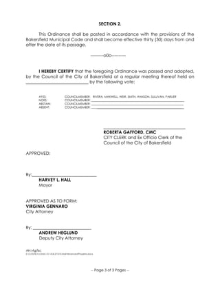 -- Page 3 of 3 Pages --
SECTION 2.
This Ordinance shall be posted in accordance with the provisions of the
Bakersfield Municipal Code and shall become effective thirty (30) days from and
after the date of its passage.
---------o0o----------
I HEREBY CERTIFY that the foregoing Ordinance was passed and adopted,
by the Council of the City of Bakersfield at a regular meeting thereof held on
_____________________________ by the following vote:
AYES: COUNCILMEMBER: RIVERA, MAXWELL, WEIR, SMITH, HANSON, SULLIVAN, PARLIER
NOES: COUNCILMEMBER: _______________________________________________________________
ABSTAIN: COUNCILMEMBER: _______________________________________________________________
ABSENT: COUNCILMEMBER: _______________________________________________________________ _
______________________________________
ROBERTA GAFFORD, CMC
CITY CLERK and Ex Officio Clerk of the
Council of the City of Bakersfield
APPROVED:
By:______________________________
HARVEY L. HALL
Mayor
APPROVED AS TO FORM:
VIRGINIA GENNARO
City Attorney
By: ___________________________
ANDREW HEGLUND
Deputy City Attorney
AH:vlg/lsc
S:COUNCILOrds15-168.27.010.MaintenanceofProperty.docx
 